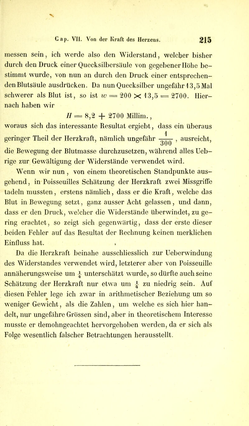 messen sein, ich werde also den Widerstand, welcher bisher durch den Druck einer Quecksilbersäule von gegebener Höhe be- stimmt wurde, von nun an durch den Druck einer entsprechen- den Blutsäule ausdrücken. Da nun Quecksilber ungefähr 13,5 Mal schwerer als Blut ist, so ist w = 200 X 13,5 = 2700. Hier- nach haben wir II = 8,2 + 2700 Millim., woraus sich das interessante Resultat ergiebt, dass ein überaus 1 geringer Theil der Herzkraft, nämlich ungefähr - , ausreicht, o U U die Bewegung der Blutmasse durchzusetzen, während alles Ueb- rige zur Gewältigung der Widerstände verwendet wird. Wenn wir nun , von einem theoretischen Standpunkte aus- gehend , in Poisseuilles Schätzung der Herzkraft zwei Missgriffe tadeln mussten, erstens nämlich, dass er die Kraft, welche das Blut in Bewegung setzt, ganz ausser Acht gelassen, und dann, dass er den Druck, welcher die Widerstände überwindet, zu ge- ring erachtet, so zeigt sich gegenwärtig, dass der erste dieser beiden Fehler auf das Resultat der Rechnung keinen merklichen Einfluss hat. Da die Herzkraft beinahe ausschliesslich zur Ueberwindung des Widerstandes verwendet wird, letzterer aber von Poisseuille annäherungsweise um unterschätzt wurde, so dürfte auch seine Schätzung der Herzkraft nur etwa um | zu niedrig sein. Auf diesen Fehler lege ich zwar in arithmetischer Beziehung um so weniger Gewicht, als die Zahlen, um welche es sich hier han- delt, nur ungefähre Grössen sind, aber in theoretischem Interesse musste er demohngeachtet hervorgehoben werden, da er sich als Folge wesentlich falscher Betrachtungen herausstellt.