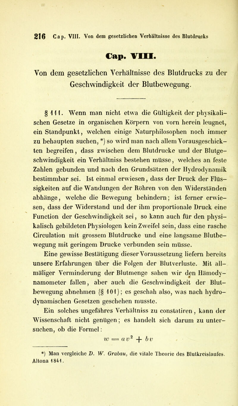 Cap. VIII. Von dem gesetzlichen Verhältnisse des Blutdrucks zu der Geschwindigkeit der Blutbewegung. §411. Wenn man nicht etwa die Gültigkeit der physikali- schen Gesetze in organischen Körpern von vorn herein leugnet, ein Standpunkt, welchen einige Naturphilosophen noch immer zu behaupten suchen, *) so wird man nach allem Vorausgeschick- ten begreifen, dass zwischen dem Blutdrucke und der Blutge- schwindigkeit ein Verhältniss bestehen müsse, welches an feste Zahlen gebunden und nach den Grundsätzen der Hydrodynamik bestimmbar sei. Ist einmal erwiesen, dass der Druck der Flüs- sigkeiten auf die Wandungen der Röhren von den Widerständen abhänge, welche die Bewegung behindern; ist ferner erwie- sen, dass der Widerstand und der ihm proportionale Druck eine Function der Geschwindigkeit sei, so kann auch für den physi- kalisch gebildeten Physiologen kein Zweifel sein, dass eine rasche Circulation mit grossem Blutdrucke und eine langsame Blutbe- wegung mit geringem Drucke verbunden sein müsse. Eine gewisse Bestätigung dieser Voraussetzung liefern bereits unsere Erfahrungen Uber die Folgen der Blutverluste. Mit all— maliger Verminderung der Blutmenge sahen wir den Hämody- namometer fallen, aber auch die Geschwindigkeit der Blut- bewegung abnehmen (§ 101); es geschah also, was nach hydro- dynamischen Gesetzen geschehen musste. Ein solches ungefähres Verhältniss zu constatiren , kann der Wissenschaft nicht genügen; es handelt sich darum zu unter- suchen, ob die Formel: w == avz bv *) Man vergleiche D. W. Grabau, die vitale Theorie des Blutkreislaufes. Altona 1841.