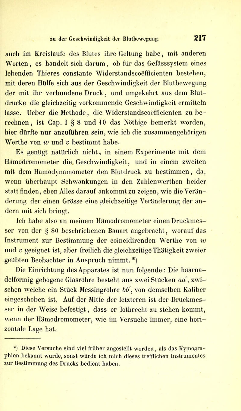 auch im Kreisläufe des Blutes ihre Geltung habe, mit anderen Worten, es handelt sich darum, ob für das Gefässsystem eines lebenden Thieres constante Widerstandscoefficienten bestehen, mit deren Hülfe sich aus der Geschwindigkeit der Blutbewegung der mit ihr verbundene Druck , und umgekehrt aus dem Blut- drucke die gleichzeitig vorkommende Geschwindigkeit ermitteln lasse. Ueber die Methode, die Widerstandscoefficienten zu be- rechnen , ist Cap. I § 8 und 10 das Nöthige bemerkt worden, hier dürfte nur anzuführen sein, wie ich die zusammengehörigen Werthe von w und v bestimmt habe. Es genügt natürlich nicht, in einem Experimente mit dem Hämodromometer die Geschwindigkeit, und in einem zweiten mit dem Hämodynamometer den Blutdruck zu bestimmen, da, wenn überhaupt Schwankungen in den Zahlenwerthen beider statt finden, eben Alles darauf ankommt zu zeigen, wie die Verän- derung der einen Grösse eine gleichzeitige Veränderung der an- dern mit sich bringt. Ich habe also an meinem Hämodromometer einen Druckmes- ser von der § 80 beschriebenen Bauart angebracht, worauf das Instrument zur Bestimmung der coincidirenden Werthe von w und v geeignet ist, aber freilich die gleichzeitige Thätigkeit zweier geübten Beobachter in Anspruch nimmt. *) Die Einrichtung des Apparates ist nun folgende: Die haarna- delförmig gebogene Glasröhre besteht aus zweiStücken ad, zwi- schen welche ein Stück Messingröhre bb\ von demselben Kaliber eingeschoben ist. Auf der Mitte der letzteren ist der Druckmes- ser in der Weise befestigt, dass er lothrecht zu stehen kommt, wenn der Hämodromometer, wie im Versuche immer, eine hori- zontale Lage hat. *) Diese Versuche sind viel früher angestellt worden, als das Kymogra- phion bekannt wurde, sonst würde ich mich dieses trefflichen Instrumentes zur Bestimmung des Drucks bedient haben.