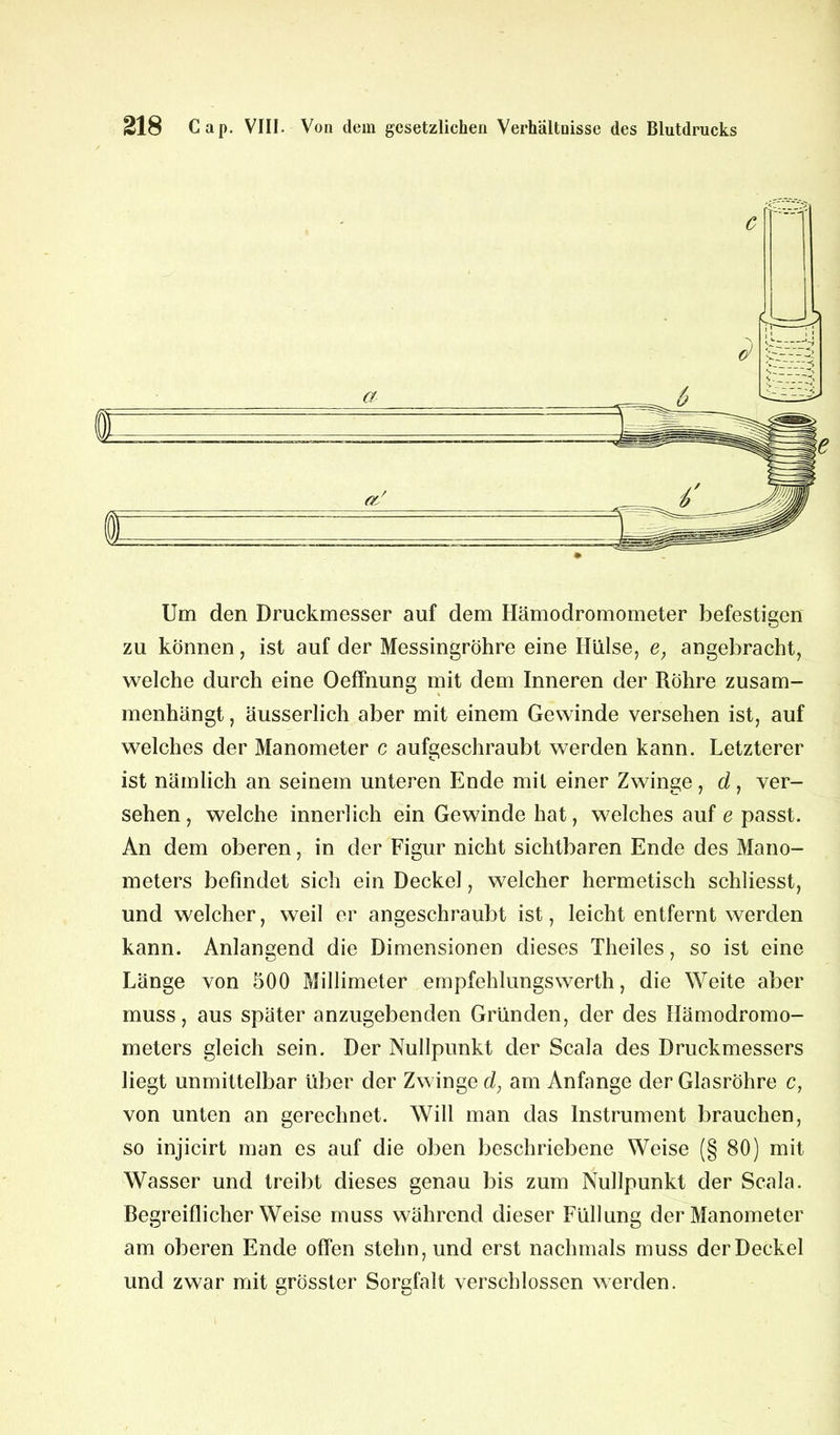 Um den Druckmesser auf dem Hämodromometer befestigen zu können, ist auf der Messingröhre eine Hülse, e, angebracht, welche durch eine Oeffnung mit dem Inneren der Röhre zusam- menhängt , äusserlich aber mit einem Gewinde versehen ist, auf welches der Manometer c aufgeschraubt werden kann. Letzterer ist nämlich an seinem unteren Ende mit einer Zwinge , d, ver- sehen , welche innerlich ein Gewinde hat, welches auf e passt. An dem oberen, in der Figur nicht sichtbaren Ende des Mano- meters befindet sich ein Deckel, welcher hermetisch schliesst, und welcher, weil er angeschraubt ist, leicht entfernt werden kann. Anlangend die Dimensionen dieses Theiles, so ist eine Länge von 500 Millimeter empfehlungswerth, die Weite aber muss, aus später anzugebenden Gründen, der des Hämodromo- meters gleich sein. Der Nullpunkt der Scala des Druckmessers liegt unmittelbar über der Zwinge d, am Anfänge der Glasröhre c, von unten an gerechnet. Will man das Instrument brauchen, so injicirt man es auf die oben beschriebene Weise (§ 80) mit Wasser und treibt dieses genau bis zum Nullpunkt der Scala. Begreiflicherweise muss während dieser Füllung der Manometer am oberen Ende offen stehn, und erst nachmals muss der Deckel und zwar mit grösster Sorgfalt verschlossen werden.