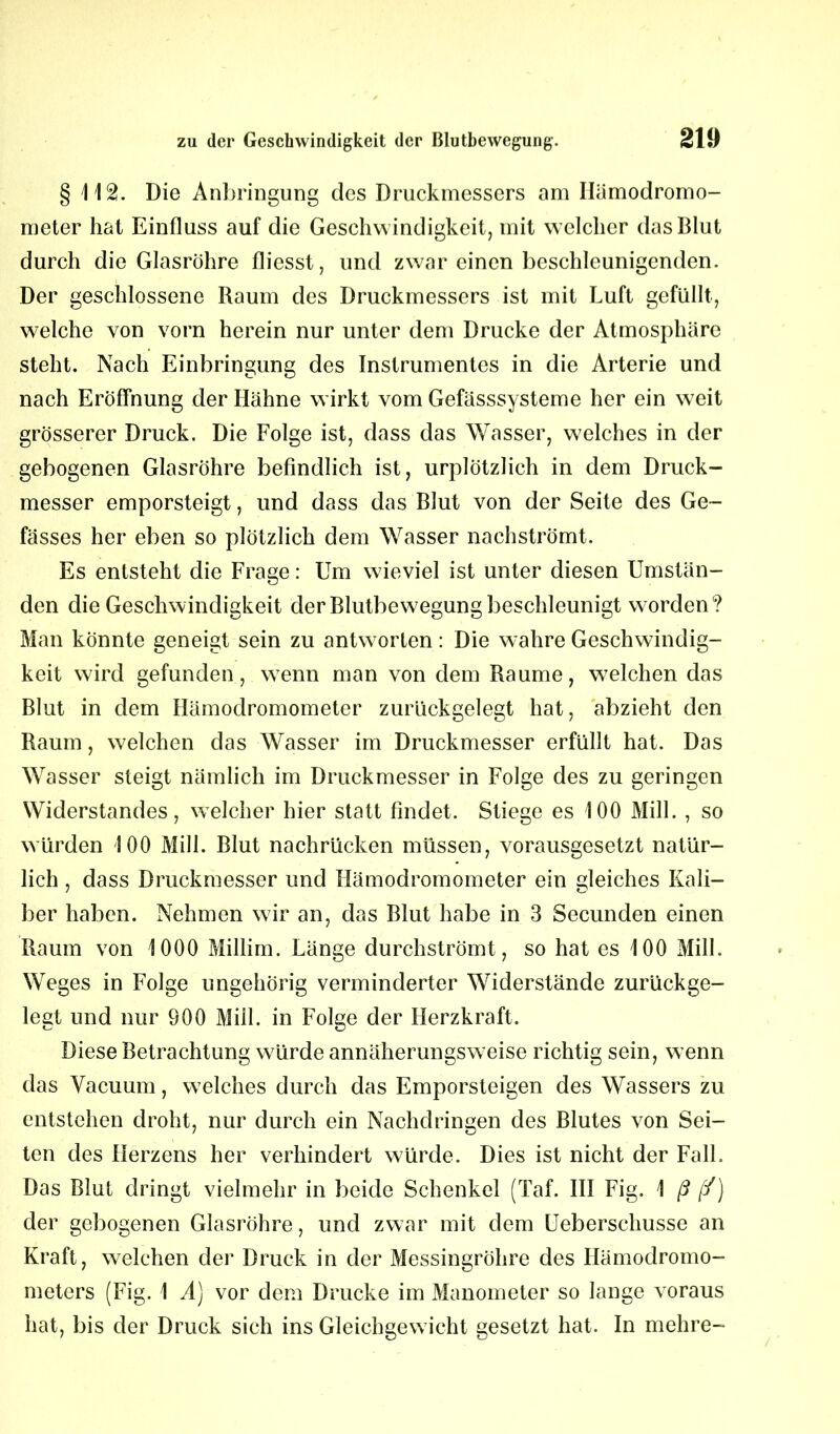 § 112. Die Anbringung des Druckmessers am Ilämodromo- meter hat Einfluss auf die Geschwindigkeit, mit welcher das Blut durch die Glasröhre fliesst, und zwar einen beschleunigenden. Der geschlossene Raum des Druckmessers ist mit Luft gefüllt, welche von vorn herein nur unter dem Drucke der Atmosphäre steht. Nach Einbringung des Instrumentes in die Arterie und nach Eröffnung der Hähne wirkt vom Gefässsysteme her ein weit grösserer Druck. Die Folge ist, dass das Wasser, welches in der gebogenen Glasröhre befindlich ist, urplötzlich in dem Druck- messer emporsteigt, und dass das Blut von der Seite des Ge- fässes her eben so plötzlich dem Wasser nachströmt. Es entsteht die Frage: Um wieviel ist unter diesen Umstän- den die Geschwindigkeit der Blutbewegung beschleunigt worden? Man könnte geneigt sein zu antw orten: Die wahre Geschwindig- keit wird gefunden, wrenn man von dem Raume, welchen das Blut in dem Hämodromometer zurückgelegt hat, abzieht den Raum, welchen das Wasser im Druckmesser erfüllt hat. Das Wasser steigt nämlich im Druckmesser in Folge des zu geringen Widerstandes, welcher hier statt findet. Stiege es 100 Mill. , so würden 100 Mill. Blut nachrücken müssen, vorausgesetzt natür- lich , dass Druckmesser und Hämodromometer ein gleiches Kali- ber haben. Nehmen wir an, das Blut habe in 3 Secunden einen Raum von 1000 Millim. Länge durchströmt, so hat es 100 Mill. Weges in Folge ungehörig verminderter Widerstände zurückge- legt und nur 900 Mill. in Folge der Herzkraft. Diese Betrachtung wmrde annäherungsw eise richtig sein, w enn das Vacuum, welches durch das Emporsteigen des Wassers zu entstehen droht, nur durch ein Nachdringen des Blutes von Sei- ten des Herzens her verhindert würde. Dies ist nicht der Fall. Das Blut dringt vielmehr in beide Schenkel (Taf. III Fig. 1 ß [/) der gebogenen Glasröhre, und zwar mit dem Ueberschusse an Kraft, welchen der Druck in der Messingröhre des Iiämodromo- meters (Fig. 1 A) vor dem Drucke im Manometer so lange voraus hat, bis der Druck sich ins Gleichgewicht gesetzt hat. In mehre-