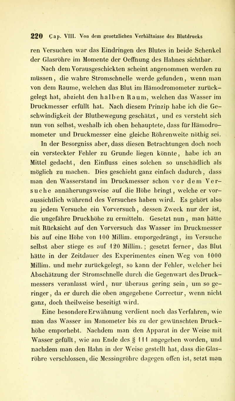 ren Versuchen war das Eindringen des Blutes in beide Schenkel der Glasröhre im Momente der Oeffnung des Hahnes sichtbar. Nach dem Vorausgeschickten scheint angenommen werden zu müssen, die wahre Stromschnelle werde gefunden, wenn man von dem Raume, welchen das Blut im Hämodromometer zurück- gelegt hat, abzieht den halben Raum, welchen das Wasser im Druckmesser erfüllt hat. Nach diesem Prinzip habe ich die Ge- schwindigkeit der Blutbewegung geschätzt, und es versteht sich nun von selbst, weshalb ich oben behauptete, dass fürHämodro- mometer und Druckmesser eine gleiche Röhren weite nöthig sei. In der Besorgniss aber, dass diesen Betrachtungen doch noch ein versteckter Fehler zu Grunde liegen könnte, habe ich an Mittel gedacht, den Einfluss eines solchen so unschädlich als möglich zu machen. Dies geschieht ganz einfach dadurch, dass man den Wasserstand im Druckmesser schon vor dem Ver- suche annäherungsweise auf die Höhe bringt, welche er vor- aussichtlich während des Versuches haben wird. Es gehört also zu jedem Versuche ein Vorversuch, dessen Zweck nur der ist, die ungefähre Druckhöhe zu ermitteln. Gesetzt nun , man hätte mit Rücksicht auf den Vorversuch das Wasser im Druckmesser bis auf eine Höhe von 100 Millim. emporgedrängt, im Versuche selbst aber stiege es auf 120 Millim.; gesetzt ferner, das Blut hätte in der Zeitdauer des Experimentes einen Weg von 1000 Millim. und mehr zurückgelegt, so kann der Fehler, welcher bei Abschätzung der Stromschnelle durch die Gegenwart des Druck- messers veranlasst wird, nur überaus gering sein, um so ge- ringer, da er durch die oben angegebene Correctur, wenn nicht ganz, doch theilweise beseitigt wird. Eine besondere Erwähnung verdient noch das Verfahren, wie man das Wasser im Manometer bis zu der gewünschten Druck- höhe emporhebt. Nachdem man den Apparat in der Weise mit Wasser gefüllt, wie am Ende des § 111 angegeben worden, und nachdem man den Hahn in der Weise gestellt hat, dass die Glas- röhre verschlossen, die Messingröhre dagegen offen ist, setzt man