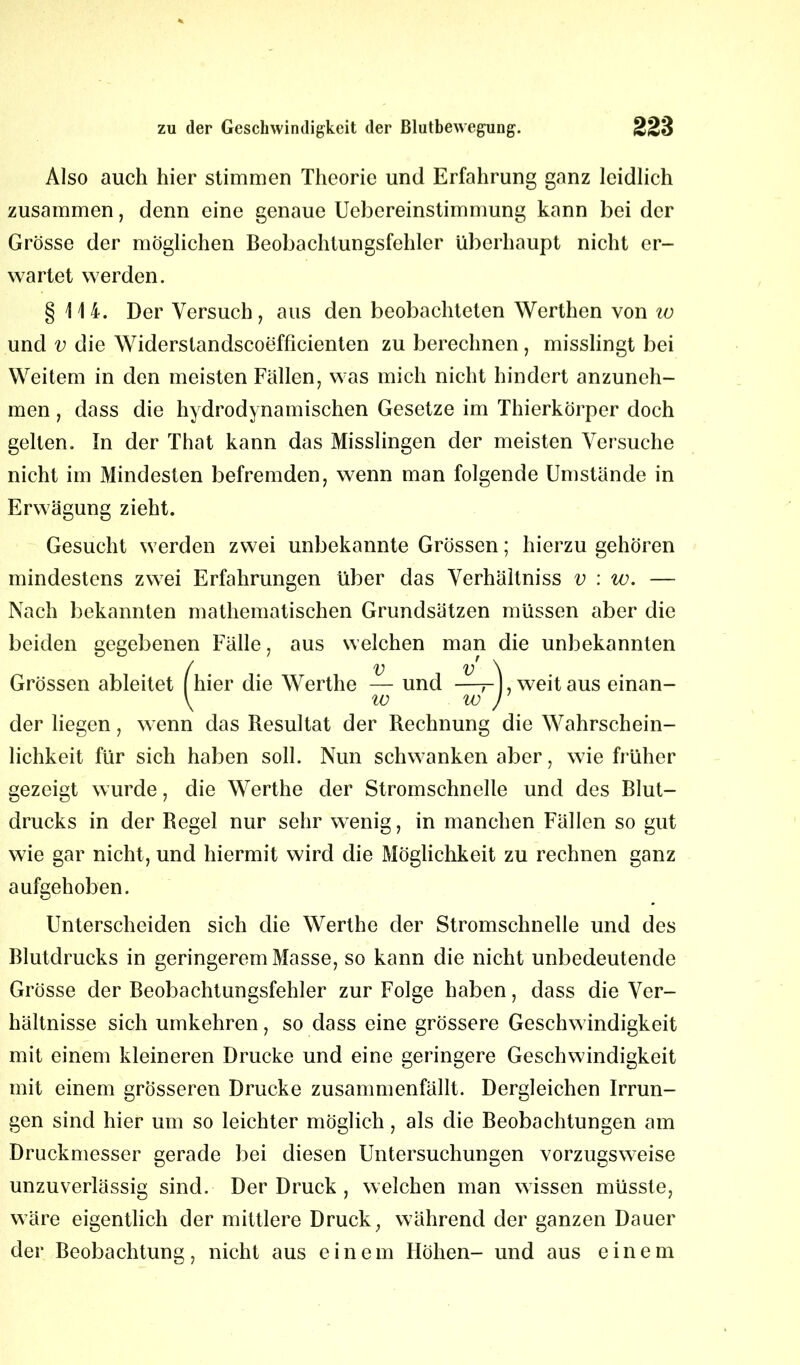 Also auch hier stimmen Theorie und Erfahrung ganz leidlich zusammen, denn eine genaue Uebereinstimmung kann bei der Grösse der möglichen Beobachtungsfehler überhaupt nicht er- wartet werden. § 114. Der Versuch, aus den beobachteten Werthen von w und v die Widerstandscoefficienten zu berechnen, misslingt bei Weitem in den meisten Fällen, was mich nicht hindert anzuneh- men , dass die hydrodynamischen Gesetze im Thierkörper doch gelten. In der That kann das Misslingen der meisten Versuche nicht im Mindesten befremden, wenn man folgende Umstände in Erwägung zieht. Gesucht werden zwei unbekannte Grössen; hierzu gehören mindestens zwei Erfahrungen über das Verhältniss v : w. — Nach bekannten mathematischen Grundsätzen müssen aber die beiden gegebenen Fälle, aus welchen man die unbekannten / v v \ Grössen ableitet hier die Werthe — und —- , weitaus einan- \ io w ) der liegen, wenn das Resultat der Rechnung die Wahrschein- lichkeit für sich haben soll. Nun schwanken aber, wie früher gezeigt wurde, die Werthe der Stromschnelle und des Blut- drucks in der Regel nur sehr wenig, in manchen Fällen so gut wie gar nicht, und hiermit wird die Möglichkeit zu rechnen ganz aufgehoben. Unterscheiden sich die Werthe der Stromschnelle und des Blutdrucks in geringerem Masse, so kann die nicht unbedeutende Grösse der Beobachtungsfehler zur Folge haben, dass die Ver- hältnisse sich umkehren, so dass eine grössere Geschwindigkeit mit einem kleineren Drucke und eine geringere Geschwindigkeit mit einem grösseren Drucke zusammenfällt. Dergleichen Irrun- gen sind hier um so leichter möglich, als die Beobachtungen am Druckmesser gerade bei diesen Untersuchungen vorzugsweise unzuverlässig sind. Der Druck , welchen man wissen müsste, wäre eigentlich der mittlere Druck, während der ganzen Dauer der Beobachtung, nicht aus einem Höhen- und aus einem