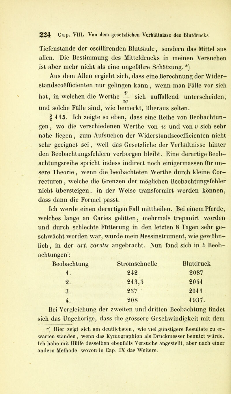 Tiefenstande der oscillirenden Blutsäule, sondern das Mittel aus allen. Die Bestimmung des Mitteldrucks in meinen Versuchen ist aber mehr nicht als eine ungefähre Schätzung. *) Aus dem Allen ergiebt sich, dass eine Berechnung der Wider- standscoefficienten nur gelingen kann, wenn man Fälle vor sich v hat, in welchen die Werthe — sich auffallend unterscheiden, w und solche Fälle sind, wie bemerkt, überaus selten. § 115. Ich zeigte so eben, dass eine Beihe von Beobachtun- gen , wo die verschiedenen Werthe von w und von v sich sehr nahe liegen , zum Aufsuchen der Widerstandscoefficienten nicht sehr geeignet sei, weil das Gesetzliche der Verhältnisse hinter den Beobachtungsfehlern verborgen bleibt. Eine derartige Beob- achtungsreihe spricht indess indirect noch einigermassen für un- sere Theorie, wenn die beobachteten Werthe durch kleine Cor- recturen, welche die Grenzen der möglichen Beobachtungsfehler nicht übersteigen, in der Weise transformirt werden können, dass dann die Formel passt. Ich werde einen derartigen Fall mittheilen. Bei einem Pferde, welches lange an Caries gelitten, mehrmals trepanirt worden und durch schlechte Fütterung in den letzten 8 Tagen sehr ge- schwächt worden war, wurde mein Messinstrument, wie gewöhn- lich , in der art. carotis angebracht. Nun fand sich in 4 Beob- achtungen*: Beobachtung Stromschnelle Blutdruck 1. 242 2087 2. 213,5 2041 3. 237 2011 4. 208 1937. Bei Vergleichung der zweiten und dritten Beobachtung findet sich das Ungehörige, dass die grössere Geschwindigkeit mit dem *) Hier zeigt sich am deutlichsten, wie viel günstigere Resultate zu er- warten ständen, wenn das Kymographion als Druckmesser benutzt würde. Ich habe mit Hülfe desselben ebenfalls Versuche angestellt, aber nach einer andern Methode, wovon in Cap. IX das Weitere.