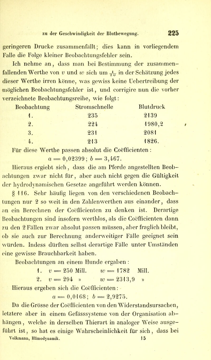 geringeren Drucke zusammenfallt; dies kann in vorliegendem Falle die Folge kleiner Beobachtungsfehler sein. Ich nehme an, dass man bei Bestimmung der zusammen- fallenden Werthe von v und w sich um in der Schätzung jedes dieser Werthe irren könne, was gewiss keine Uebertreibung der möglichen Beobachtungsfehler ist, und corrigire nun die vorher verzeichnete Beobachtungsreihe, wie folgt: Beobachtung Stromschnelle Blutdruck 1. 235 2139 2. 224 1980,2 3. 231 2081 4. 213 1826. Für diese Werthe passen absolut die Coefficienten : a= 0,02399 ; b = 3,467. Hieraus ergiebt sich , dass die am Pferde angestellten Beob- achtungen zwar nicht für, aber auch nicht gegen die Gültigkeit der hydrodynamischen Gesetze angeführt werden können. § 116. Sehr häufig liegen von den verschiedenen Beobach- tungen nur 2 so weit in den Zahlenwerthen aus einander, dass an ein Berechnen der Coefficienten zu denken ist. Derartige Beobachtungen sind insofern werthlos, als die Coefficienten dann zu den 2 Fällen zwar absolut passen müssen, aber fraglich bleibt, ob sie auch zur Berechnung anderweitiger Fälle geeignet sein würden. Indess dürften selbst derartige Fälle unter Umständen eine gewisse Brauchbarkeit haben. Beobachtungen an einem Hunde ergaben : 1. v = 250 Mill. w — 1782 Milk 2. v = 294 » w; = 2313,9 » Hieraus ergeben sich die Coefficienten: a = 0,0168; b = 2,9275. Da die Grösse der Coefficienten von den Widerstandsursachen, letztere aber in einem Gefässsysteme von der Organisation ab- hängen, welche in derselben Thierart in analoger Weise ausge- führt ist, so hat es einige Wahrscheinlichkeit für sich, dass bei Yolkmann, Hämodynamik. I 5