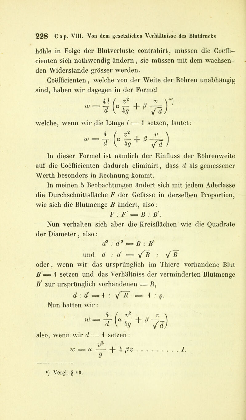 höhle in Folge der Blutverluste contrahirt, müssen die Coeffi- cienten sich nothwendig ändern, sie müssen mit dem wachsen- den Widerstande grösser werden. Coefficienten, welche von der Weite der Röhren unabhängig sind, haben wir dagegen in der Formel In dieser Formel ist nämlich der Einfluss der Röhrenweite auf die Coefficienten dadurch eliminirt, dass d als gemessener Werth besonders in Rechnung kommt. In meinen 5 Beobachtungen ändert sich mit jedem Aderlässe die Durchschnittsfläche F der Gefässe in derselben Proportion, wie sich die Blutmenge B ändert, also: Nun verhalten sich aber die Kreisflächen wie die Quadrate der Diameter, also : oder, wenn wir das ursprünglich im Thiere vorhandene Blut B — \ setzen und das Verhältniss der verminderten Blutmenge B' zur ursprünglich vorhandenen — R, welche, wenn wirxlie Länge l — \ setzen, lautet: F : F'^B : B'. d2 : di2 = B : B' und d : d — yfB : B' d : d' — \ : yf B = \ : q. Nun hatten wir: also, wenn wir d = \ setzen: v w = w 1- i ß v 9 I. *) Vergl. § \ 3.