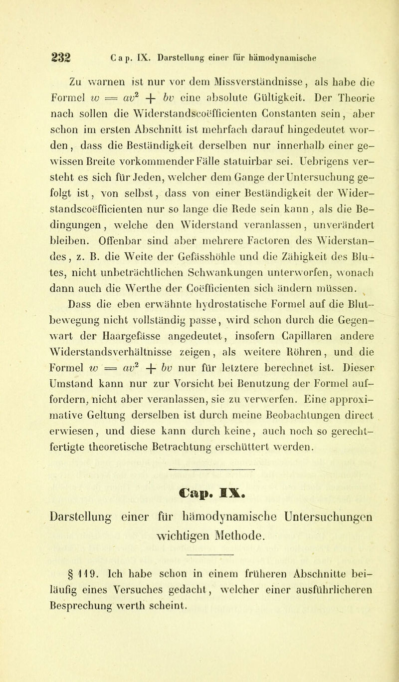 Zu warnen ist nur vor dem Missverständnisse, als habe die Formel w — av2 -f- bv eine absolute Gültigkeit. Der Theorie nach sollen die Widerstandscoefficienten Gonstanten sein, aber schon im ersten Abschnitt ist mehrfach darauf hingedeutet wor- den , dass die Beständigkeit derselben nur innerhalb einer ge- wissen Breite vorkommender Fälle statuirbar sei. Uebrigens ver- steht es sich für Jeden, welcher dem Gange der Untersuchung ge- folgt ist, von selbst, dass von einer Beständigkeit der Wider- standscoefficienten nur so lange die Rede sein kann, als die Be- dingungen , welche den Widerstand veranlassen , unverändert bleiben. Offenbar sind aber mehrere Factoren des Widerstan- des , z. B. die Weite der Gefässhöhle und die Zähigkeit des Blu- tes, nicht unbeträchtlichen Schwankungen unterworfen, wonach dann auch die Werthe der Coefficienten sich ändern müssen. Dass die eben erwähnte hydrostatische Formel auf die Blut- bewegung nicht vollständig passe, wird schon durch die Gegen- wart der Haargefässe angedeutet, insofern Capillaren andere Widerstandsverhältnisse zeigen, als weitere Röhren, und die Formel w = av2 -f- bv nur für letztere berechnet ist. Dieser Umstand kann nur zur Vorsicht bei Benutzung der Formel auf- fordern, nicht aber veranlassen, sie zu verwerfen. Eine approxi- mative Geltung derselben ist durch meine Beobachtungen direct erwiesen, und diese kann durch keine, auch noch so gerecht- fertigte theoretische Betrachtung erschüttert werden. Cap. IX.« Darstellung einer für hämodynamische Untersuchungen wichtigen Methode. § 119. Ich habe schon in einem früheren Abschnitte bei- läufig eines Versuches gedacht, welcher einer ausführlicheren Besprechung werth scheint.