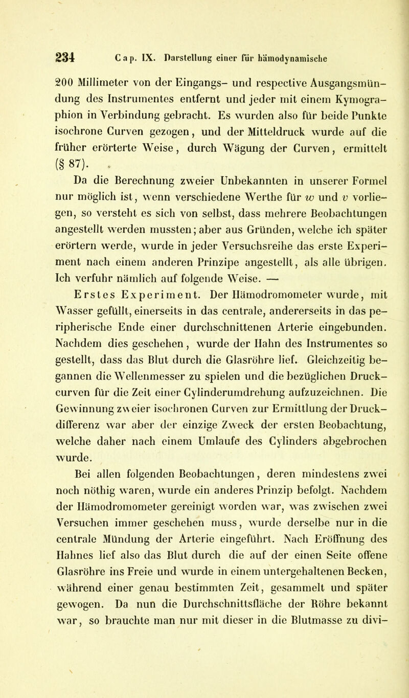 200 Millimeter von der Eingangs- und respective Ausgangsmün- dung des Instrumentes entfernt und jeder mit einem Kymogra- phion in Verbindung gebracht. Es wurden also für beide Punkte isochrone Gurven gezogen, und der Mitteldruck wurde auf die früher erörterte Weise, durch Wägung der Curven, ermittelt (§ 87). * Da die Berechnung zweier Unbekannten in unserer Formel nur möglich ist, wenn verschiedene Werthe für w und v vorlie- gen, so versteht es sich von selbst, dass mehrere Beobachtungen angestellt werden mussten; aber aus Gründen, welche ich später erörtern werde, wurde in jeder Versuchsreihe das erste Experi- ment nach einem anderen Prinzipe angestellt, als alle übrigen. Ich verfuhr nämlich auf folgende Weise. — Erstes Experiment. Der Hämodromomeler wurde, mit Wasser gefüllt, einerseits in das centrale, andererseits in das pe- ripherische Ende einer durchschnittenen Arterie eingebunden. Nachdem dies geschehen, wurde der Hahn des Instrumentes so gestellt, dass das Blut durch die Glasröhre lief. Gleichzeitig be- gannen die Wellenmesser zu spielen und die bezüglichen Druck- curven für die Zeit einer Cylinderumdrehung aufzuzeichnen. Die Gewinnung zweier isochronen Curven zur Ermittlung der Druck- differenz war aber der einzige Zweck der ersten Beobachtung, welche daher nach einem Umlaufe des Cylinders abgebrochen wurde. Bei allen folgenden Beobachtungen, deren mindestens zwei noch nöthig waren, wurde ein anderes Prinzip befolgt. Nachdem der Ilämodromometer gereinigt worden war, was zwischen zwrei Versuchen immer geschehen muss, wurde derselbe nur in die centrale Mündung der Arterie eingeführt. Nach Eröffnung des Hahnes lief also das Blut durch die auf der einen Seite offene Glasröhre ins Freie und wurde in einem untergehaltenen Becken, während einer genau bestimmten Zeit, gesammelt und später gewogen. Da nun die Durchschnittsfläche der Bohre bekannt war, so brauchte man nur mit dieser in die Blutmasse zu divi-