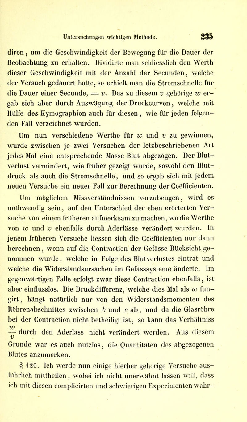 diren, um die Geschwindigkeit der Bewegung für die Dauer der Beobachtung zu erhalten. Dividirte man schliesslich den Werth dieser Geschwindigkeit mit der Anzahl der Secunden, welche der Versuch gedauert hatte, so erhielt man die Stromschnelle für die Dauer einer Secunde, = v. Das zu diesem v gehörige w er- gab sich aber durch Auswägung der Druckcurven, welche mit Hülfe des Kymographion auch für diesen , wie für jeden folgen- den Fall verzeichnet wurden. Um nun verschiedene Werthe für w und v zu gewinnen, wurde zwischen je zwei Versuchen der letzbeschriebenen Art jedes Mal eine entsprechende Masse Blut abgezogen. Der Blut- verlust vermindert, wie früher gezeigt wurde, sowohl den Blut- druck als auch die Stromschnelle, und so ergab sich mit jedem neuen Versuche ein neuer Fall zur Berechnung der Coefficienten. Um möglichen Missverständnissen vorzubeugen, wird es nothwendig sein, auf den Unterschied der eben erörterten Ver- suche von einem früheren aufmerksam zu machen, wo die Werthe von w und v ebenfalls durch Aderlässe verändert wurden. In jenem früheren Versuche Hessen sich die Coefficienten nur dann berechnen, wenn auf die Contraction der Gefässe Rücksicht ge- nommen wurde, welche in Folge des Blutverlustes eintrat und welche die Widerstandsursachen im Gefässsysteme änderte. Im gegenwärtigen Falle erfolgt zwar diese Contraction ebenfalls, ist aber einflusslos. Die Druckdifferenz, welche dies Mal als w fun- girt, hängt natürlich nur von den Widerstandsmomenten des Röhrenabschnittes zwischen b und c ab, und da die Glasröhre bei der Contraction nicht betheiligt ist, so kann das Verhältniss w — durch den Aderlass nicht verändert werden. Aus diesem v Grunde war es auch nutzlos, die Quantitäten des abgezogenen Blutes anzumerken. § 120. Ich werde nun einige hierher gehörige Versuche aus- führlich mittheilen , wobei ich nicht unerwähnt lassen will, dass ich mit diesen complicirten und schwierigen Experimenten wahr-