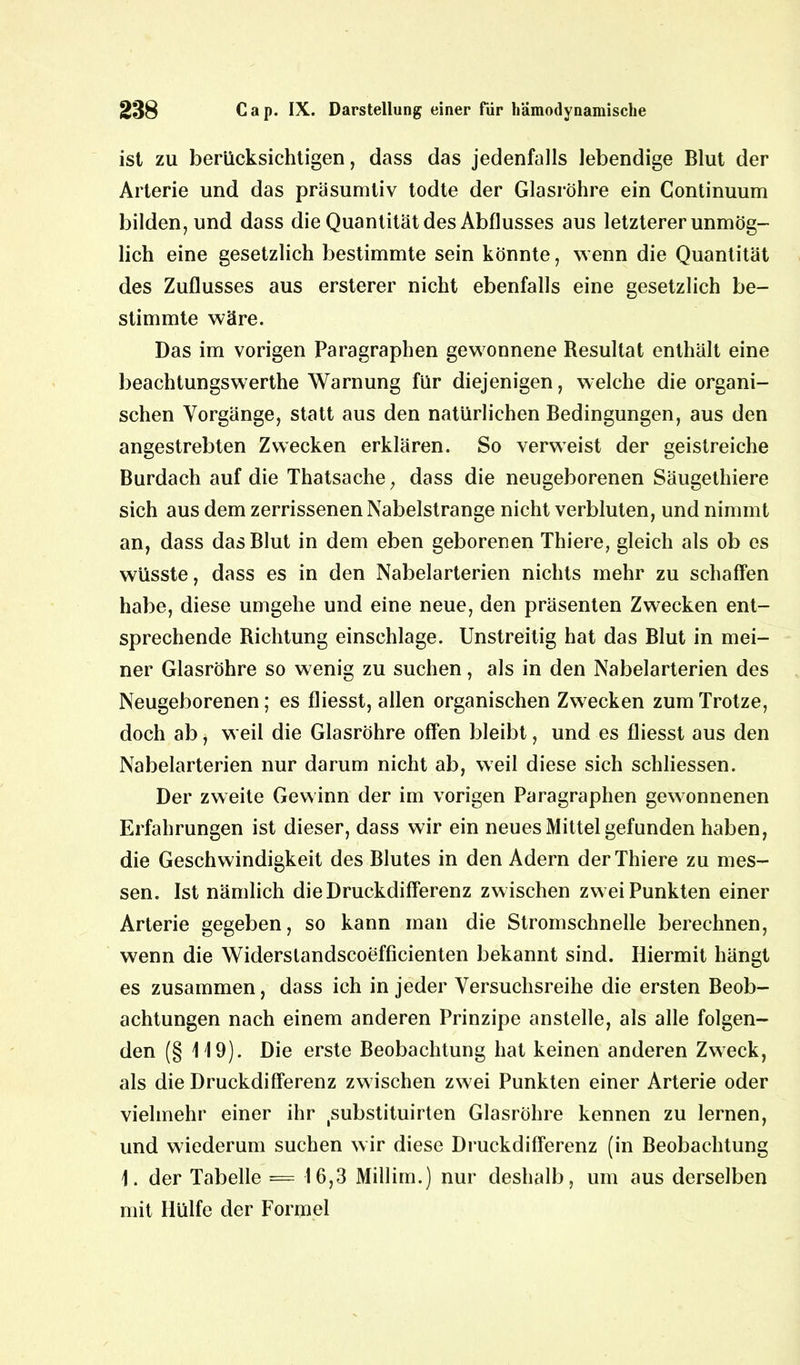 ist zu berücksichtigen, dass das jedenfalls lebendige Blut der Arterie und das präsumtiv todte der Glasröhre ein Continuum bilden, und dass die Quantität des Abflusses aus letzterer unmög- lich eine gesetzlich bestimmte sein könnte, wenn die Quantität des Zuflusses aus ersterer nicht ebenfalls eine gesetzlich be- stimmte wäre. Das im vorigen Paragraphen gewonnene Resultat enthält eine beachtungswerthe Warnung für diejenigen, welche die organi- schen Vorgänge, statt aus den natürlichen Bedingungen, aus den angestrebten Zwecken erklären. So verweist der geistreiche Burdach auf die Thatsache, dass die neugeborenen Säugethiere sich aus dem zerrissenen Nabelstrange nicht verbluten, und nimmt an, dass das Blut in dem eben geborenen Thiere, gleich als ob es wüsste, dass es in den Nabelarterien nichts mehr zu schaffen habe, diese umgehe und eine neue, den präsenten Zwecken ent- sprechende Richtung einschlage. Unstreitig hat das Blut in mei- ner Glasröhre so wenig zu suchen, als in den Nabelarterien des Neugeborenen; es fliesst, allen organischen Zwecken zum Trotze, doch ab, weil die Glasröhre offen bleibt, und es fliesst aus den Nabelarterien nur darum nicht ab, weil diese sich schliessen. Der zweite Gewinn der im vorigen Paragraphen gewonnenen Erfahrungen ist dieser, dass wir ein neues Mittel gefunden haben, die Geschwindigkeit des Blutes in den Adern der Thiere zu mes- sen. Ist nämlich die Druckdifferenz zwischen zwei Punkten einer Arterie gegeben, so kann man die Stromschnelle berechnen, wenn die Widerslandscoefficienten bekannt sind. Hiermit hängt es zusammen, dass ich in jeder Versuchsreihe die ersten Beob- achtungen nach einem anderen Prinzipe anstelle, als alle folgen- den (§ 119). Die erste Beobachtung hat keinen anderen Zweck, als die Druckdifferenz zwischen zwei Punkten einer Arterie oder vielmehr einer ihr tsubstituirten Glasröhre kennen zu lernen, und wiederum suchen wir diese Druckdifferenz (in Beobachtung 1. der Tabelle = 16,3 Millim.) nur deshalb, um aus derselben mit Hülfe der Formel