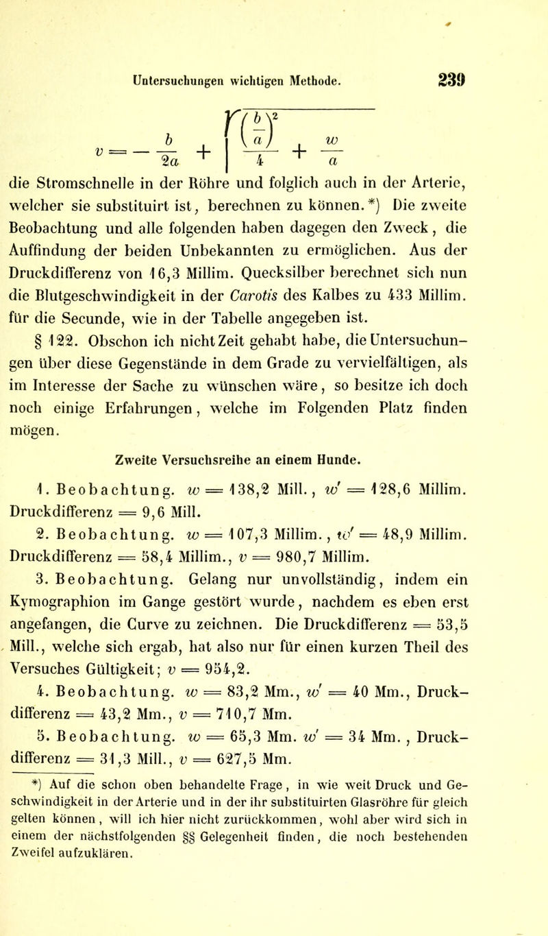 die Stromschnelle in der Röhre und folglich auch in der Arterie, welcher sie substituirt ist, berechnen zu können.*) Die zweite Beobachtung und alle folgenden haben dagegen den Zweck, die Auffindung der beiden Unbekannten zu ermöglichen. Aus der Druckdifferenz von 16,3 Millim. Quecksilber berechnet sich nun die Blutgeschwindigkeit in der Carotis des Kalbes zu 433 Millim. für die Secunde, wie in der Tabelle angegeben ist. § 122. Obschon ich nicht Zeit gehabt habe, die Untersuchun- gen über diese Gegenstände in dem Grade zu vervielfältigen, als im Interesse der Sache zu wünschen wäre, so besitze ich doch noch einige Erfahrungen, welche im Folgenden Platz finden mögen. Zweite Versuchsreihe an einem Hunde. 1. Beobachtung. w = 138,2 Mill., w = 128,6 Millim. Druckdifferenz = 9,6 Mill. 2. Beoba chtun g. io = 107,3 Millim., tor = 48,9 Millim. Druckdifferenz = 58,4 Millim., v — 980,7 Millim. 3. Beobachtung. Gelang nur unvollständig, indem ein Kymographion im Gange gestört wurde, nachdem es eben erst angefangen, die Gurve zu zeichnen. Die Druckdifferenz = 53,5 Mill., welche sich ergab, hat also nur für einen kurzen Theil des Versuches Gültigkeit; v = 954,2. 4. Beobachtung, w = 83,2 Mm., w = 40 Mm., Druck- differenz = 43,2 Mm., v = 710,7 Mm. 5. Beobachtung, w = 65,3 Mm. w = 34 Mm. , Druck- differenz = 31,3 Mill., v = 627,5 Mm. *) Auf die schon oben behandelte Frage, in wie weit Druck und Ge- schwindigkeit in der Arterie und in der ihr substituirten Glasröhre für gleich gelten können , will ich hier nicht zuriickkommen, wohl aber wird sich in einem der nächstfolgenden §§ Gelegenheit finden, die noch bestehenden Zweifel aufzuklären.