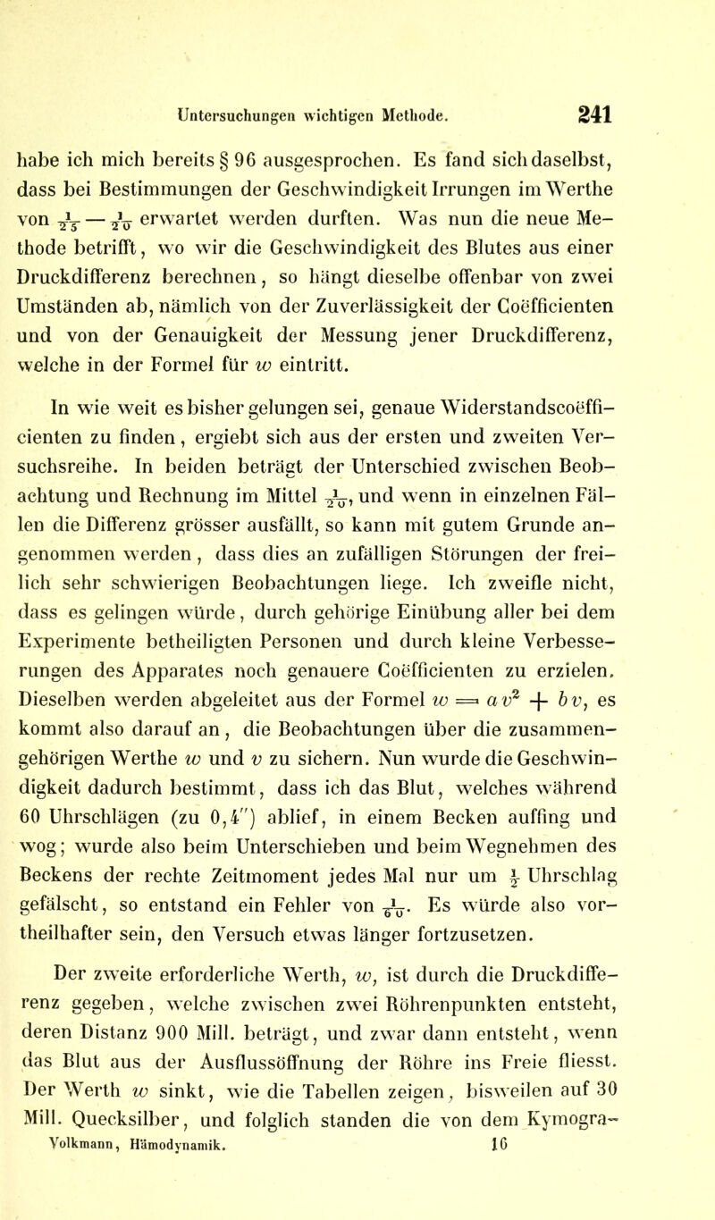 habe ich mich bereits § 9G ausgesprochen. Es fand sich daselbst, dass bei Bestimmungen der Geschwindigkeit Irrungen imWerthe von ^3- — ^ erwartet werden durften. Was nun die neue Me- thode betrifft, wo wir die Geschwindigkeit des Blutes aus einer Druckdifferenz berechnen, so hängt dieselbe offenbar von zwei Umständen ab, nämlich von der Zuverlässigkeit der Coefficienten und von der Genauigkeit der Messung jener Druckdifferenz, welche in der Formel für w eintritt. In wie weit es bisher gelungen sei, genaue Widerstandscoeffi- cienten zu Finden, ergiebt sich aus der ersten und zweiten Ver- suchsreihe. In beiden beträgt der Unterschied zwischen Beob- achtung und Rechnung im Mittel und wenn in einzelnen Fäl- len die Differenz grösser ausfällt, so kann mit gutem Grunde an- genommen werden, dass dies an zufälligen Störungen der frei- lich sehr schwierigen Beobachtungen liege. Ich zweifle nicht, dass es gelingen würde, durch gehörige Einübung aller bei dem Experimente betheiligten Personen und durch kleine Verbesse- rungen des Apparates noch genauere Coefficienten zu erzielen. Dieselben werden abgeleitet aus der Formel w =» av2 -f- bv, es kommt also darauf an , die Beobachtungen über die zusammen- gehörigen Werthe w und v zu sichern. Nun wurde die Geschwin- digkeit dadurch bestimmt, dass ich das Blut, welches während 60 Uhrschlägen (zu 0,4) ablief, in einem Becken auffing und wog; wurde also beim Unterschieben und beim Wegnehmen des Beckens der rechte Zeitmoment jedes Mal nur um Uhrschlag gefälscht, so entstand ein Fehler von Es würde also vor- teilhafter sein, den Versuch etwas länger fortzusetzen. Der zweite erforderliche Werth, w, ist durch die Druckdiffe- renz gegeben, welche zwischen zwei Röhrenpunkten entsteht, deren Distanz 900 Mill. beträgt, und zwar dann entsteht, wenn das Blut aus der Ausflussöffnung der Röhre ins Freie fliesst. Der Werth w sinkt, wie die Tabellen zeigen, bisweilen auf 30 Milk Quecksilber, und folglich standen die von dem Kymogra- Volkmann, Hämodynamik. IG
