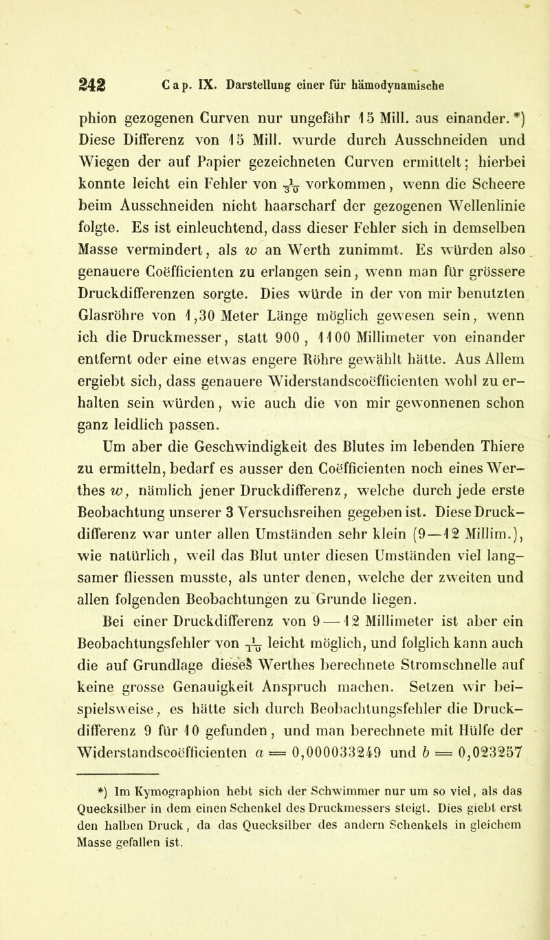 phion gezogenen Curven nur ungefähr 15 Mill. aus einander. *) Diese Differenz von 15 Mill. wurde durch Ausschneiden und Wiegen der auf Papier gezeichneten Curven ermittelt; hierbei konnte leicht ein Fehler von Vorkommen, wenn die Scheere beim Ausschneiden nicht haarscharf der gezogenen Wellenlinie folgte. Es ist einleuchtend, dass dieser Fehler sich in demselben Masse vermindert, als w an Werth zunimmt. Es würden also genauere Coefficienten zu erlangen sein, wenn man für grössere Druckdifferenzen sorgte. Dies würde in der von mir benutzten Glasröhre von 1,30 Meter Länge möglich gewesen sein, wenn ich die Druckmesser, statt 900, 1100 Millimeter von einander entfernt oder eine etwas engere Röhre gewählt hätte. Aus Allem ergiebt sich, dass genauere Widerstandscoefficienten wohl zu er- halten sein würden, wie auch die von mir gewonnenen schon ganz leidlich passen. Um aber die Geschwindigkeit des Blutes im lebenden Thiere zu ermitteln, bedarf es ausser den Coefficienten noch eines Wer- thes w, nämlich jener Druckdifferenz, welche durch jede erste Beobachtung unserer 3 Versuchsreihen gegeben ist. Diese Druck- differenz war unter allen Umständen sehr klein (9 —12 Millim.), wie natürlich, weil das Blut unter diesen Umständen viel lang- samer fliessen musste, als unter denen, welche der zweiten und allen folgenden Beobachtungen zu Grunde liegen. Bei einer Druckdifferenz von 9 —12 Millimeter ist aber ein Beobachtungsfehler von ^ leicht möglich, und folglich kann auch die auf Grundlage diese! Werthes berechnete Stromschnelle auf keine grosse Genauigkeit Anspruch machen. Setzen wir bei- spielsweise , es hätte sich durch Beobachtungsfehler die Druck- differenz 9 für 10 gefunden, und man berechnete mit Hülfe der Widerstandscoefficienten a = 0,000033249 und b — 0,023257 *) Im Kymographion hebt sich der Schwimmer nur um so viel, als das Quecksilber in dem einen Schenkel des Druckmessers steigt. Dies giebt erst den halben Druck, da das Quecksilber des andern Schenkels in gleichem Masse gefallen ist.