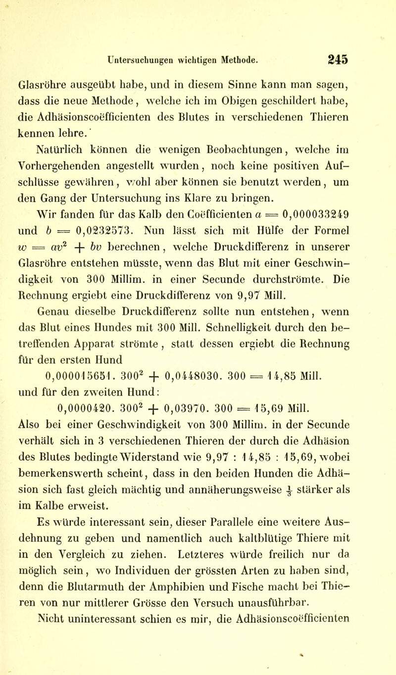 Glasröhre ausgeübt habe, und in diesem Sinne kann man sagen, dass die neue Methode, welche ich im Obigen geschildert habe, die Adhäsionscoefficienten des Blutes in verschiedenen Thieren kennen lehre. ’ Natürlich können die wenigen Beobachtungen, welche im Vorhergehenden angestellt wurden, noch keine positiven Auf- schlüsse gewähren , wohl aber können sie benutzt werden , um den Gang der Untersuchung ins Klare zu bringen. Wir fanden für das Kalb den Coefficienten a = 0,000033249 und b — 0,0232573. Nun lässt sich mit Hülfe der Formel w = av2 + bv berechnen , welche Druckdifferenz in unserer Glasröhre entstehen müsste, wenn das Blut mit einer Geschwin- digkeit von 300 Millim. in einer Secunde durchströmte. Die Rechnung ergiebt eine Druckdifferenz von 9,97 Mill. Genau dieselbe Druckdifferenz sollte nun entstehen, wenn das Blut eines Hundes mit 300 Mill. Schnelligkeit durch den be- treffenden Apparat strömte , statt dessen ergiebt die Rechnung für den ersten Hund 0,000015651. 3002 + 0,0448030. 300 = 1 4,85 Mill. und für den zweiten Hund: 0,0000420. 3002 + 0,03970. 300 = 15,69 Mill. Also bei einer Geschwindigkeit von 300 Millim. in der Secunde verhält sich in 3 verschiedenen Thieren der durch die Adhäsion des Blutes bedingte Widerstand wie 9,97 : 14,85 : 15,69, wobei bemerkenswerth scheint, dass in den beiden Hunden die Adhä- sion sich fast gleich mächtig und annäherungsweise -J- stärker als im Kalbe erweist. Es würde interessant sein, dieser Parallele eine weitere Aus- dehnung zu geben und namentlich auch kaltblütige Thiere mit in den Vergleich zu ziehen. Letzteres würde freilich nur da möglich sein, wo Individuen der grössten Arten zu haben sind, denn die Blutarmuth der Amphibien und Fische macht bei Thie- ren von nur mittlerer Grösse den Versuch unausführbar. Nicht uninteressant schien es mir, die Adhäsionscoefficienten