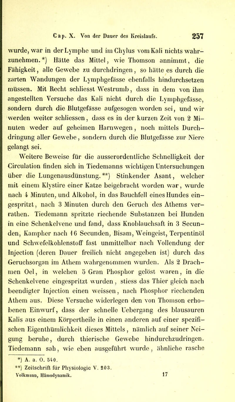 wurde, war in der Lymphe und im Chylus vom Kali nichts wahr- zunehmen. *) Hätte das Mittel, wie Thomson annimmt, die Fähigkeit, alle Gewebe zu durchdringen, so hätte es durch die zarten Wandungen der Lymphgefässe ebenfalls hindurchsetzen müssen. Mit Recht schliesst Westrumb, dass in dem von ihm angestellten Versuche das Kali nicht durch die Lymphgefässe, sondern durch die Blutgefässe aufgesogen worden sei, und wir werden weiter schliessen, dass es in der kurzen Zeit von 2 Mi- nuten weder auf geheimen Harnwegen, noch mittels Durch- dringung aller Gewebe, sondern durch die Blutgefässe zur Niere gelangt sei. Weitere Beweise für die ausserordentliche Schnelligkeit der Circulation finden sich in Tiedemanns wichtigen Untersuchungen über die Lungenausdünstung.**) Stinkender Asant, welcher mit einem Klystire einer Katze beigebracht worden war, wurde nach 4 Minuten, und Alkohol, in das Bauchfell eines Hundes ein- gespritzt, nach 3 Minuten durch den Geruch des Athems ver- rathen. Tiedemann spritzte riechende Substanzen bei Hunden in eine Schenkelvene und fand, dass Knoblauchsaft in 3 Secun- den, Kampher nach 16 Secunden, Bisam, Weingeist, Terpentinöl und Schwefelkohlenstoff fast unmittelbar nach Vollendung der Injection (deren Dauer freilich nicht angegeben ist) durch das Geruchsorgan im Athem wahrgenommen wurden. Als 2 Drach- men Oel, in welchen 5 Gran Phosphor gelöst waren, in die Schenkelvene eingespritzt wurden, stiess das Thier gleich nach beendigter Injection einen weissen, nach Phosphor riechenden Athem aus. Diese Versuche widerlegen den von Thomson erho- benen Einwurf, dass der schnelle Uebergang des blausauren Kalis aus einem Körpertheile in einen anderen auf einer spezifi- schen Eigenthümlichkeit dieses Mittels , nämlich auf seiner Nei- gung beruhe, durch thierische Gewebe hindurchzudringen. Tiedemann sah, wie eben ausgeführt wurde, ähnliche rasche *) A. a. 0. 540. **) Zeitschrift für Physiologie V. 203. Volkmann, Hämodynamik. 17