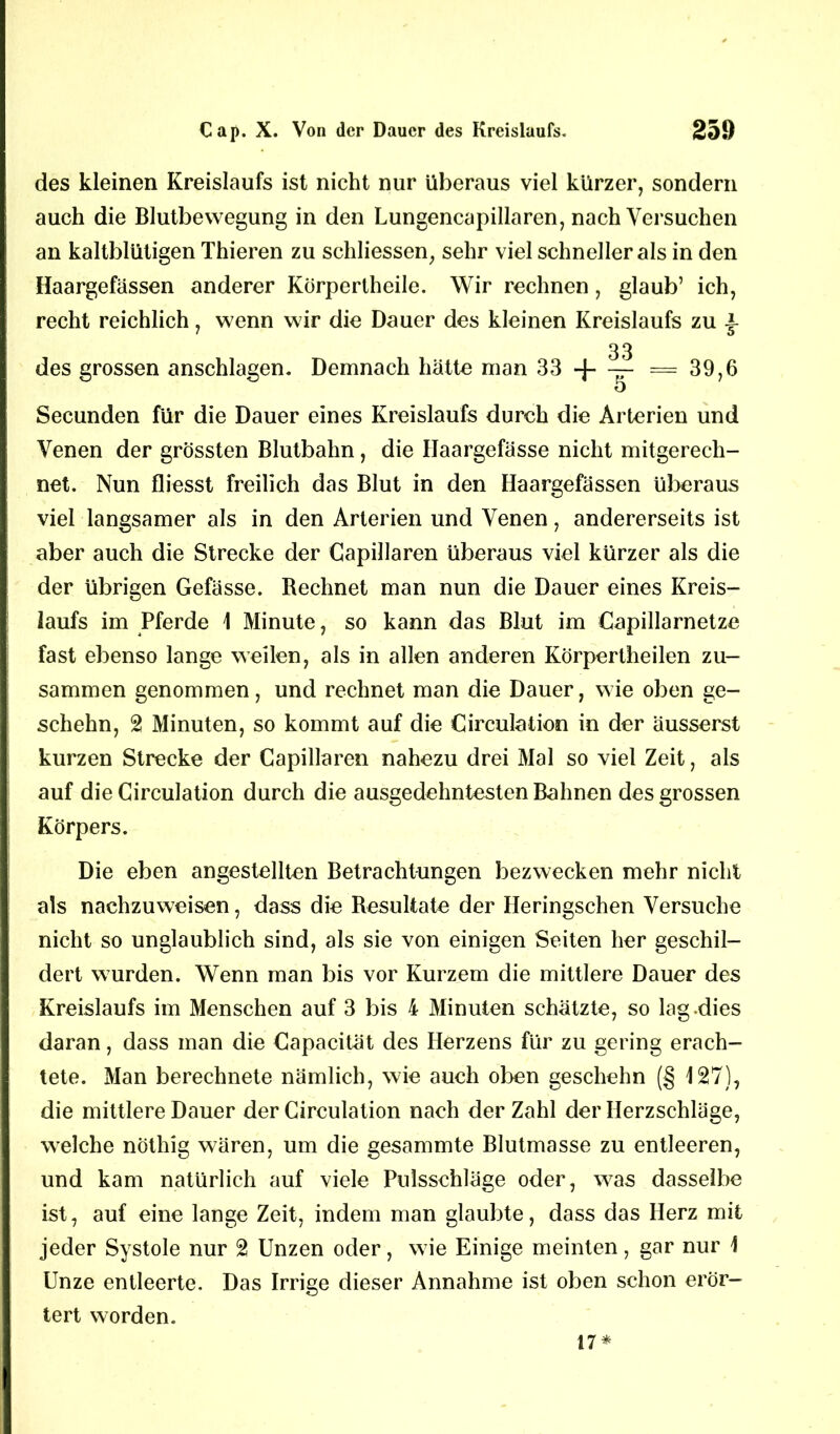 des kleinen Kreislaufs ist nicht nur überaus viel kürzer, sondern auch die Blutbewegung in den Lungencapillaren, nach Versuchen an kaltblütigen Thieren zu schliessen, sehr viel schneller als in den Haargefässen anderer Körpertheile. Wir rechnen, glaub’ ich, recht reichlich, wenn wir die Dauer des kleinen Kreislaufs zu des grossen anschlagen. Demnach hätte man 33 -f- 33 39,6 Secunden für die Dauer eines Kreislaufs durch die Arterien und Venen der grössten Blutbahn, die IJaargefässe nicht mitgerech- net. Nun fliesst freilich das Blut in den Haargefässen überaus viel langsamer als in den Arterien und Venen, andererseits ist aber auch die Strecke der Capillaren überaus viel kürzer als die der übrigen Gefässe. Rechnet man nun die Dauer eines Kreis- laufs im Pferde 1 Minute, so kann das Blut im Capillarnetze fast ebenso lange weilen, als in allen anderen Körpertheilen zu- sammen genommen, und rechnet man die Dauer, wie oben ge- schehn, 2 Minuten, so kommt auf die Circulation in der äusserst kurzen Strecke der Capillaren nahezu drei Mal so viel Zeit, als auf die Circulation durch die ausgedehntesten Bahnen des grossen Körpers. Die eben angestellten Betrachtungen bezwecken mehr nicht als nachzuweisen, dass die Resultate der Heringschen Versuche nicht so unglaublich sind, als sie von einigen Seiten her geschil- dert wurden. Wenn man bis vor Kurzem die mittlere Dauer des Kreislaufs im Menschen auf 3 bis 4 Minuten schätzte, so lag-dies daran, dass man die Capacität des Herzens für zu gering erach- tete. Man berechnete nämlich, wie auch oben geschehn (§ 127), die mittlere Dauer der Circulation nach der Zahl der Herzschläge, welche nöthig wären, um die gesammte Blutmasse zu entleeren, und kam natürlich auf viele Pulsschläge oder, was dasselbe ist, auf eine lange Zeit, indem man glaubte, dass das Herz mit jeder Systole nur 2 Unzen oder, wie Einige meinten, gar nur 1 Unze entleerte. Das Irrige dieser Annahme ist oben schon erör- tert worden. 17*