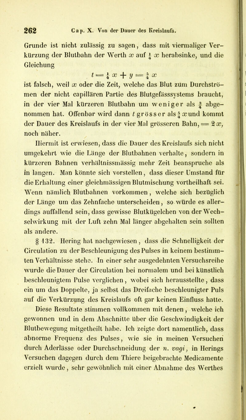 Grunde ist nicht zulässig zu sagen, dass mit viermaliger Ver- kürzung der Blutbahn der Werth x auf \ x herabsinke, und die Gleichung t = i x + y *= | a? ist falsch, weil x oder die Zeit, welche das Blut zürn Durchströ- men der nicht capillären Partie des Blutgefässsystems braucht, in der vier Mal kürzeren Blutbahn um weniger als |- abge- nommen hat. Offenbar wird dann ^grösser als Ja? und kommt der Dauer des Kreislaufs in der vier Mal grösseren Bahn, = 2 a?, noch näher. / Hiermit ist erwiesen, dass die Dauer des Kreislaufs sich nicht umgekehrt wie die Länge der Blutbahnen verhalte, sondern in kürzeren Bahnen verhältnissmässig mehr Zeit beanspruche als in langen. Man könnte sich vorstellen, dass dieser Umstand für die Erhaltung einer gleichmässigen Blutmischung vortheilhaft sei. Wenn nämlich Blutbahnen Vorkommen, welche sich bezüglich der Länge um das Zehnfache unterscheiden, so würde es aller- dings auffallend sein, dass gewisse Blutkügelchen von der Wech- selwirkung mit der Luft zehn Mal länger abgehalten sein sollten als andere. § 132. Hering hat nachgewiesen , dass die Schnelligkeit der Circulation zu der Beschleunigung des Pulses in keinem bestimm- ten Verhältnisse stehe. In einer sehr ausgedehnten Versuchsreihe wurde die Dauer der Circulation bei normalem und bei künstlich beschleunigtem Pulse verglichen, wobei sich herausstellte , dass ein um das Doppelte, ja selbst das Dreifache beschleunigter Puls auf die Verkürzung des Kreislaufs oft gar keinen Einfluss hatte. Diese Besultate stimmen vollkommen mit denen , welche ich gewonnen und in dem Abschnitte über die Geschwindigkeit der Blutbewegung mitgetheilt habe. Ich zeigte dort namentlich, dass abnorme Frequenz des Pulses, wie sie in meinen Versuchen durch Aderlässe oder Durchschneidung der n. vagi, in Herings Versuchen dagegen durch dem Thiere beigebrachte Medicamente erzielt wurde, sehr gewöhnlich mit einer Abnahme des Werthes