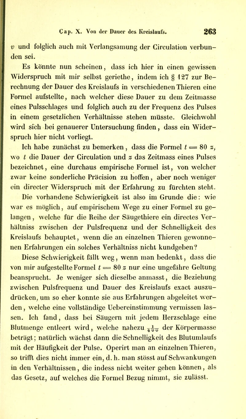 v und folglich auch mit Verlangsamung der Girculation verbun- den sei. Es könnte nun scheinen, dass ich hier in einen gewissen Widerspruch mit mir selbst geriethe, indem ich § 127 zur Be- rechnung der Dauer des Kreislaufs in verschiedenen Thieren eine Formel aufstellte, nach welcher diese Dauer zu dem Zeitmasse eines Pulsschlages und folglich auch zu der Frequenz des Pulses in einem gesetzlichen Verhältnisse stehen müsste. Gleichwohl wird sich bei genauerer Untersuchung finden, dass ein Wider- spruch hier nicht vorliegt. Ich habe zunächst zu bemerken , dass die Formel t = 80 z, wo t die Dauer der Girculation und z das Zeitmass eines Pulses bezeichnet, eine durchaus empirische Formel ist, von welcher zwar keine sonderliche Präcision zu hoffen, aber noch weniger ein directer Widerspruch mit der Erfahrung zu fürchten steht. Die vorhandene Schwierigkeit ist also im Grunde die: wie war es möglich, auf empirischem Wege zu einer Formel zu ge- langen , welche für die Reihe der Säugethiere ein directes Ver- hältniss zwischen der Pulsfrequenz und der Schnelligkeit des Kreislaufs behauptet, wenn die an einzelnen Thieren gewonne- nen Erfahrungen ein solches Verhältniss nicht kundgeben? Diese Schwierigkeit fällt weg, wenn man bedenkt, dass die von mir aufgestellte Formel t — 80 z nur eine ungefähre Geltung beansprucht. Je weniger sich dieselbe anmasst, die Beziehung zwischen Pulsfrequenz und Dauer des Kreislaufs exact auszu- drücken, um so eher konnte sie aus Erfahrungen abgeleitet wer- den , welche eine vollständige Uebereinstimmung vermissen las- sen. Ich fand, dass bei Säugern mit jedem Herzschlage eine Blutmenge entleert wird, welche nahezu der Körpermasse beträgt; natürlich wächst dann die Schnelligkeit des Blutumlaufs mit der Häufigkeit der Pulse. Operirt man an einzelnen Thieren, so trifft dies nicht immer ein, d. h. man stösst auf Schwankungen in den Verhältnissen, die indess nicht weiter gehen können, als das Gesetz, auf welches die Formel Bezug nimmt, sie zulässt.