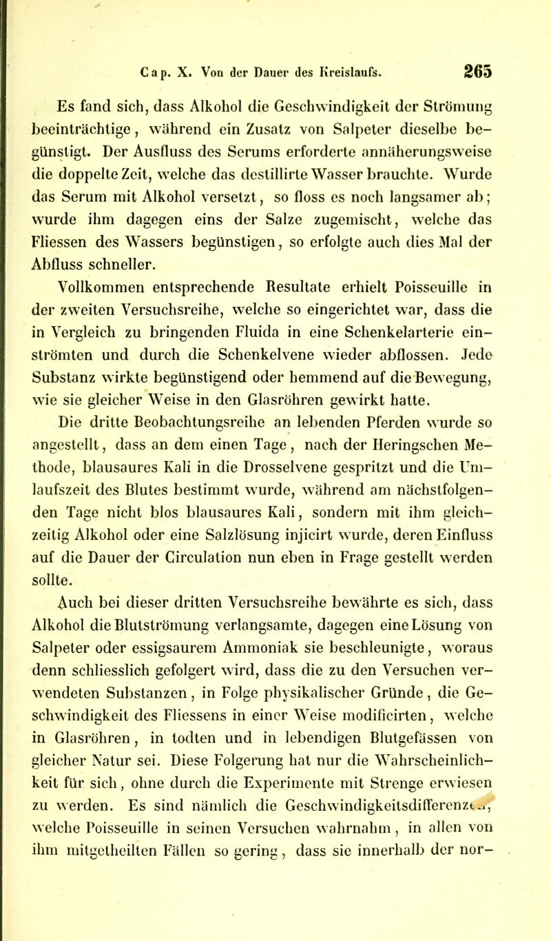 Es fand sich, dass Alkohol die Geschwindigkeit der Strömung beeinträchtige, während ein Zusatz von Salpeter dieselbe be- günstigt. Der Ausfluss des Serums erforderte annäherungsweise die doppelte Zeit, welche das dcstillirte Wasser brauchte. Wurde das Serum mit Alkohol versetzt, so floss es noch langsamer ab; wurde ihm dagegen eins der Salze zugemischt, welche das Fliessen des Wassers begünstigen, so erfolgte auch dies Mal der Abfluss schneller. Vollkommen entsprechende Resultate erhielt Poisseuille in der zweiten Versuchsreihe, welche so eingerichtet war, dass die in Vergleich zu bringenden Fluida in eine Schenkelarterie ein- strömten und durch die Schenkelvene wieder abflossen. Jede Substanz wirkte begünstigend oder hemmend auf die Bewegung, wie sie gleicher Weise in den Glasröhren gewirkt hatte. Die dritte Beobachtungsreihe an lebenden Pferden wurde so angestellt, dass an dem einen Tage, nach der Heringschen Me- thode, blausaures Kali in die Drosselvene gespritzt und die Um- laufszeit des Blutes bestimmt wurde, während am nächstfolgen- den Tage nicht blos blausaures Kali, sondern mit ihm gleich- zeitig Alkohol oder eine Salzlösung injicirt wurde, deren Einfluss auf die Dauer der Circulation nun eben in Frage gestellt werden sollte. Auch bei dieser dritten Versuchsreihe bewährte es sich, dass Alkohol die Blutströmung verlangsamte, dagegen eine Lösung von Salpeter oder essigsaurem Ammoniak sie beschleunigte, woraus denn schliesslich gefolgert wird, dass die zu den Versuchen ver- wendeten Substanzen, in Folge physikalischer Gründe, die Ge- schwindigkeit des Fliessens in einer Weise modificirten, welche in Glasröhren , in todten und in lebendigen Blutgefässen von gleicher Natur sei. Diese Folgerung hat nur die Wahrscheinlich- keit für sich, ohne durch die Experimente mit Strenge erwiesen zu werden. Es sind nämlich die Geschwindigkeitsdifferenzt^i, welche Poisseuille in seinen Versuchen wahrnahm, in allen von ihm mitgetheilten Fällen so gering, dass sie innerhalb der nor-