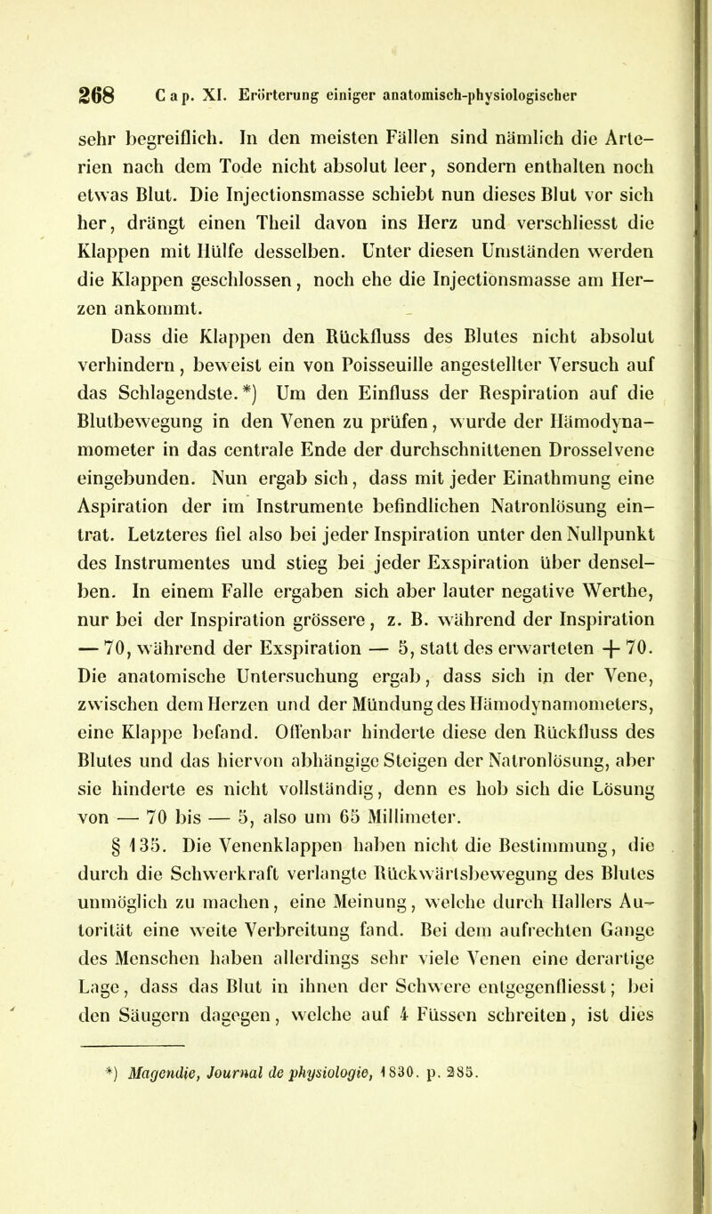 sehr begreiflich. In den meisten Fällen sind nämlich die Arte- rien nach dem Tode nicht absolut leer, sondern enthalten noch etwas Blut. Die Injectionsmasse schiebt nun dieses Blut vor sich her, drängt einen Theil davon ins Herz und verschliesst die Klappen mit Hülfe desselben. Unter diesen Umständen werden die Klappen geschlossen, noch ehe die Injectionsmasse am Her- zen ankommt. Dass die Klappen den Rückfluss des Blutes nicht absolut verhindern, beweist ein von Poisseuille angestellter Versuch auf das Schlagendste.*) Um den Einfluss der Respiration auf die Blutbewegung in den Venen zu prüfen, wurde der Hämodyna- mometer in das centrale Ende der durchschnittenen Drosselvene eingebunden. Nun ergab sich, dass mit jeder Einathmung eine Aspiration der im Instrumente befindlichen Natronlösung ein- trat. Letzteres fiel also bei jeder Inspiration unter den Nullpunkt des Instrumentes und stieg bei jeder Exspiration über densel- ben. In einem Falle ergaben sich aber lauter negative Werthe, nur bei der Inspiration grössere, z. B. während der Inspiration — 70, während der Exspiration — 5, statt des erwarteten -f- 70. Die anatomische Untersuchung ergab, dass sich in der Vene, zwischen dem Herzen und der Mündung des Hämodynamometers, eine Klappe befand. Offenbar hinderte diese den Rückfluss des Blutes und das hiervon abhängige Steigen der Natronlösung, aber sie hinderte es nicht vollständig, denn es hob sich die Lösung von — 70 bis — 5, also um 65 Millimeter. § 135. Die Venenklappen haben nicht die Bestimmung, die durch die Schwerkraft verlangte Rückwärlsbewegung des Blutes unmöglich zu machen, eine Meinung, welche durch Hallers Au- torität eine weite Verbreitung fand. Bei dem aufrechten Gange des Menschen haben allerdings sehr viele Venen eine derartige Lage, dass das Blut in ihnen der Schwere entgegenfliesst; bei den Säugern dagegen, welche auf 4 Füssen schreiten, ist dies *) Magcndic, Journal de Physiologie, \ 830. p. 285.