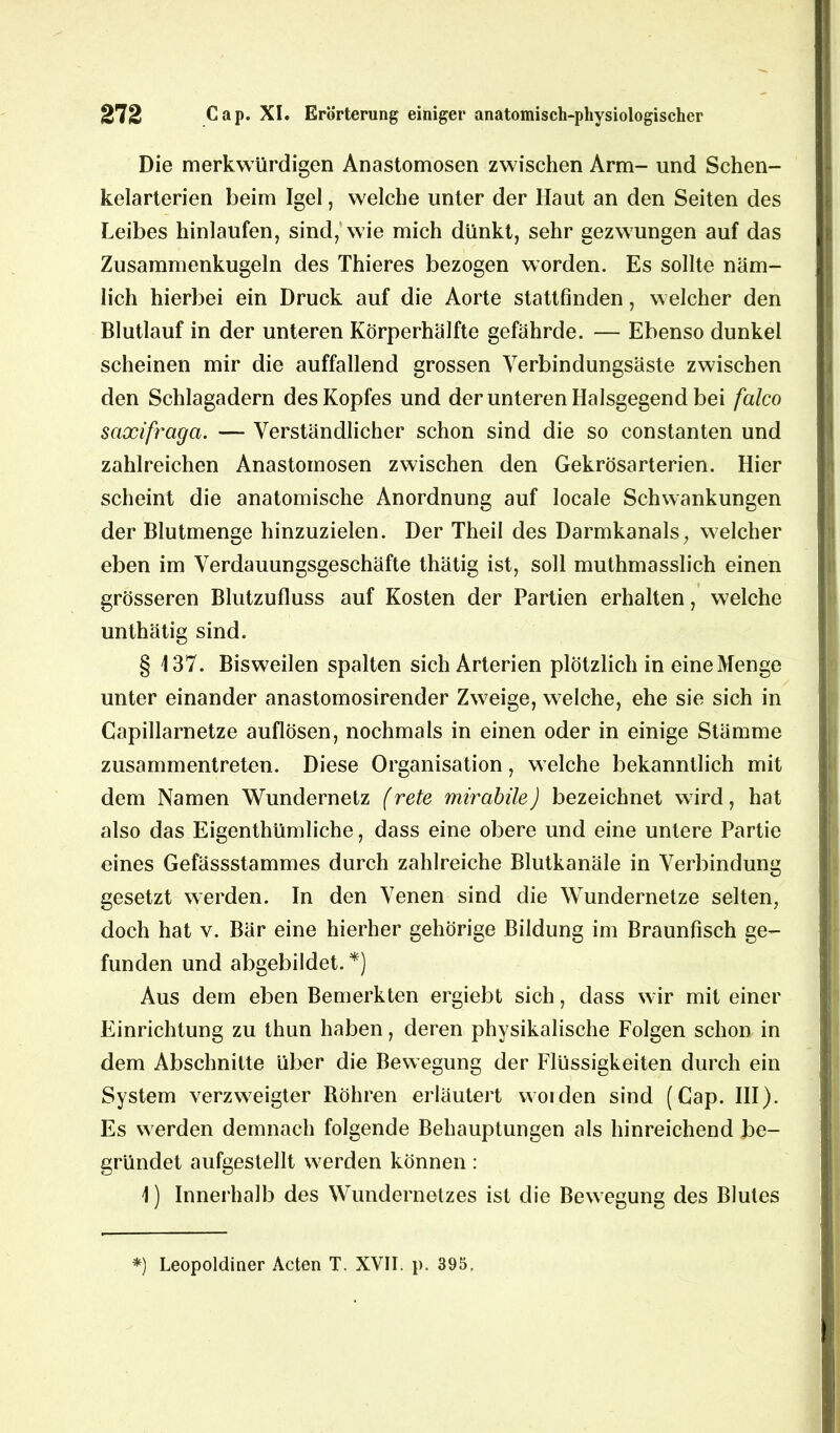 Die merkwürdigen Anastomosen zwischen Arm- und Schen- kelarterien beim Igel, welche unter der Haut an den Seiten des Leibes hinlaufen, sind, wie mich dünkt, sehr gezwungen auf das Zusammenkugeln des Thieres bezogen worden. Es sollte näm- lich hierbei ein Druck auf die Aorte stattfinden, welcher den Blutlauf in der unteren Körperhälfte gefährde. — Ebenso dunkel scheinen mir die auffallend grossen Verbindungsäste zwischen den Schlagadern des Kopfes und der unteren Halsgegend bei falco Saxifraga. — Verständlicher schon sind die so constanten und zahlreichen Anastomosen zwischen den Gekrösarterien. Hier scheint die anatomische Anordnung auf locale Schwankungen der Blutmenge hinzuzielen. Der Theil des Darmkanals, welcher eben im Verdauungsgeschäfte thätig ist, soll muthmasslich einen grösseren Blutzufluss auf Kosten der Partien erhalten, welche unthätig sind. § 137. Bisweilen spalten sich Arterien plötzlich in eine Menge unter einander anastomosirender Zweige, welche, ehe sie sich in Capillarnetze auflösen, nochmals in einen oder in einige Stämme zusammentreten. Diese Organisation, welche bekanntlich mit dem Namen Wundernetz (rete mirabile) bezeichnet wird, hat also das Eigentümliche, dass eine obere und eine untere Partie eines Gefässstammes durch zahlreiche Blutkanäle in Verbindung gesetzt werden. In den Venen sind die Wundernetze selten, doch hat v. Bär eine hierher gehörige Bildung im Braunfisch ge- funden und abgebildet. *) Aus dem eben Bemerkten ergiebt sich, dass wir mit einer Einrichtung zu thun haben, deren physikalische Folgen schon in dem Abschnitte über die Bewegung der Flüssigkeiten durch ein System verzweigter Böhren erläutert woiden sind (Cap. III). Es werden demnach folgende Behauptungen als hinreichend be- gründet aufgestellt werden können: 1) Innerhalb des Wundernetzes ist die Bewegung des Blutes *) Leopoldiner Acten T. XVII. p. 395,