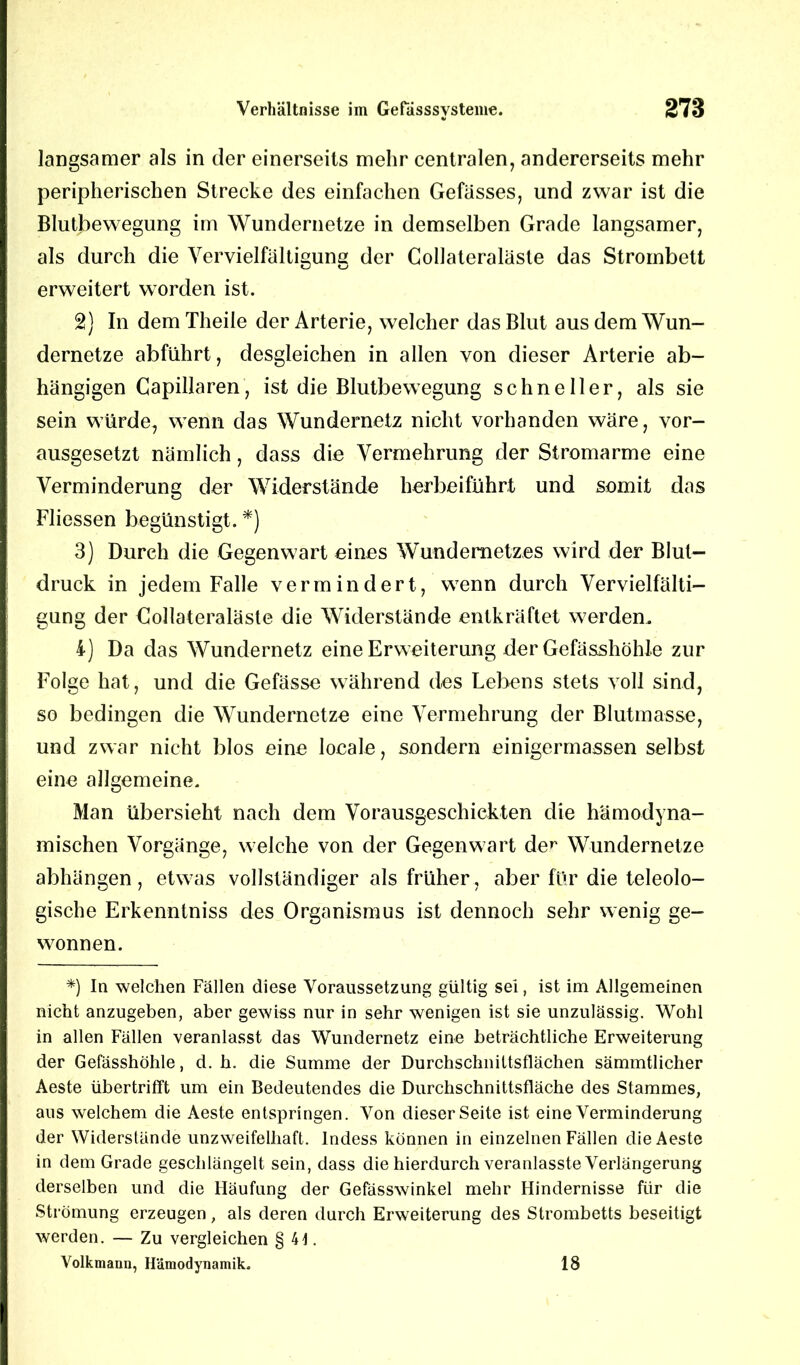 langsamer als in der einerseits mehr centralen, andererseits mehr peripherischen Strecke des einfachen Gefässes, und zwar ist die Blutbewegung im Wundernetze in demselben Grade langsamer, als durch die Vervielfältigung der Collateraläste das Strombett erweitert worden ist. 2) In demTheile der Arterie, welcher das Blut aus dem Wun- dernetze abführt, desgleichen in allen von dieser Arterie ab- hängigen Capillaren, ist die Blutbewegung schneller, als sie sein würde, wenn das Wundernetz nicht vorhanden wäre, vor- ausgesetzt nämlich, dass die Vermehrung der Stromarme eine Verminderung der Widerstände herbeiführt und somit das Fliessen begünstigt. *) 3) Durch die Gegenwart eines Wundemetzes wird der Blut- druck in jedem Falle vermindert, wenn durch Vervielfälti- gung der Collateraläste die Widerstände entkräftet werden. 4) Da das Wundernetz eine Erweiterung der Gefässhöhle zur Folge hat, und die Gefässe während des Lebens stets voll sind, so bedingen die Wundernetze eine Vermehrung der Blutmasse, und zwar nicht blos eine locale, sondern einigermassen selbst eine allgemeine. Man übersieht nach dem Vorausgeschickten die hämodyna- mischen Vorgänge, welche von der Gegenwart der Wundernetze abhängen, etwas vollständiger als früher, aber für die teleolo- gische Erkenntniss des Organismus ist dennoch sehr wenig ge- wonnen. *) In welchen Fällen diese Voraussetzung gültig sei, ist im Allgemeinen nicht anzugeben, aber gewiss nur in sehr wenigen ist sie unzulässig. Wohl in allen Fällen veranlasst das Wundernetz eine beträchtliche Erweiterung der Gefässhöhle, d. h. die Summe der Durchschnittsflächen sämmtlicher Aeste übertrifft um ein Bedeutendes die Durchschnittsfläche des Stammes, aus welchem die Aeste entspringen. Von dieser Seite ist eine Verminderung der Widerstände unzweifelhaft, lndess können in einzelnen Fällen die Aeste in dem Grade geschlängelt sein, dass die hierdurch veranlasste Verlängerung derselben und die Häufung der Gefässwinkel mehr Hindernisse für die Strömung erzeugen, als deren durch Erweiterung des Strombetts beseitigt werden. — Zu vergleichen § 4t. Volkmann, Hämodynamik. 18