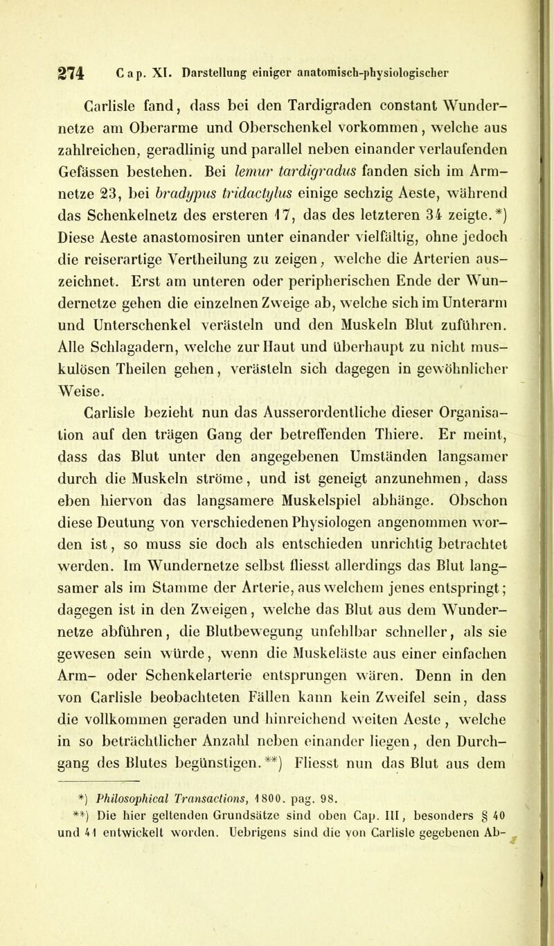 Carlisle fand, dass bei den Tardigraden constant Wunder- netze am Oberarme und Oberschenkel Vorkommen, welche aus zahlreichen, geradlinig und parallel neben einander verlaufenden Gefässen bestehen. Bei lemur tardigradus fanden sich im Arm- netze 23, bei brcidypas tridactylus einige sechzig Aeste, während das Schenkelnetz des ersteren 17, das des letzteren 34 zeigte.*) Diese Aeste anastomosiren unter einander vielfältig, ohne jedoch die reiserartige Vertheilung zu zeigen; welche die Arterien aus- zeichnet. Erst am unteren oder peripherischen Ende der Wun- dernetze gehen die einzelnen Zweige ab, welche sich im Unterarm und Unterschenkel verästeln und den Muskeln Blut zuführen. Alle Schlagadern, welche zur Haut und überhaupt zu nicht mus- kulösen Theilen gehen, verästeln sich dagegen in gewöhnlicher Weise. Carlisle bezieht nun das Ausserordentliche dieser Organisa- tion auf den trägen Gang der betreffenden Thiere. Er meint, dass das Blut unter den angegebenen Umständen langsamer durch die Muskeln ströme, und ist geneigt anzunehmen, dass eben hiervon das langsamere Muskelspiel abhänge. Obschon diese Deutung von verschiedenen Physiologen angenommen wor- den ist, so muss sie doch als entschieden unrichtig betrachtet werden. Im Wundernetze selbst fliesst allerdings das Blut lang- samer als im Stamme der Arterie, aus welchem jenes entspringt; dagegen ist in den Zweigen, welche das Blut aus dem Wunder- netze abführen, die Blutbewegung unfehlbar schneller, als sie gewesen sein würde, wenn die Muskeläste aus einer einfachen Arm- oder Schenkelarterie entsprungen wären. Denn in den von Carlisle beobachteten Fällen kann kein Zweifel sein, dass die vollkommen geraden und hinreichend weiten Aeste , welche in so beträchtlicher Anzahl neben einander liegen, den Durch- gang des Blutes begünstigen. **) Fliesst nun das Blut aus dem *) Philosophical Transactions, 1800. pag. 98. **) Die hier geltenden Grundsätze sind oben Cap. III, besonders § 40 und 41 entwickelt worden. Uebrigens sind die von Carlisle gegebenen Ab-