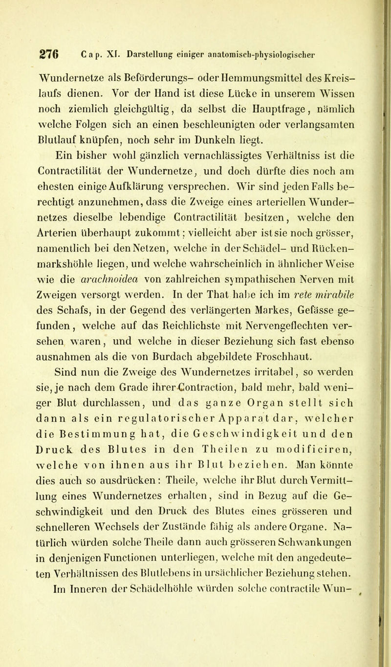 Wundernetze als Beförderungs- oder Hemmungsmittel des Kreis- laufs dienen. Vor der Hand ist diese Lücke in unserem Wissen noch ziemlich gleichgültig, da selbst die Hauptfrage, nämlich welche Folgen sich an einen beschleunigten oder verlangsamten Blutlauf knüpfen, noch sehr im Dunkeln liegt. Ein bisher wohl gänzlich vernachlässigtes Yerhältniss ist die Contractilität der Wundernetze; und doch dürfte dies noch am ehesten einige Aufklärung versprechen. Wir sind jeden Falls be- rechtigt anzunehmen, dass die Zweige eines arteriellen Wunder- netzes dieselbe lebendige Contractilität besitzen, welche den Arterien überhaupt zukommt; vielleicht aber ist sie noch grösser, namentlich bei den Netzen, welche in der Schädel- und Bücken- marksliöhle liegen, und welche wahrscheinlich in ähnlicherWeise wie die arachnoidea von zahlreichen sympathischen Nerven mit Zweigen versorgt werden. In der That habe ich im rete mirabüe des Schafs, in der Gegend des verlängerten Markes, Gefässe ge- funden , welche auf das Beichlichste mit Nervengeflechten ver- sehen waren, und welche in dieser Beziehung sich fast ebenso ausnahmen als die von Burdach abgebildete Froschhaut. Sind nun die Zweige des Wundernetzes irritabel, so werden sie, je nach dem Grade ihrer Contraction, bald mehr, bald weni- ger Blut durchlassen, und das ganze Organ stellt sich dann als ein regulatorischerApparatdar, welcher die Bestimmung hat, die Geschwindigkeit und den Druck des Blutes in den Th eilen zu modificiren, welche von ihnen aus ihr Blut beziehen. Man könnte dies auch so ausdrücken: Theile, welche ihr Blut durch Vermitt- lung eines Wundernetzes erhalten, sind in Bezug auf die Ge- schwindigkeit und den Druck des Blutes eines grösseren und schnelleren Wechsels der Zustände fähig als andere Organe. Na- türlich würden solche Theile dann auch grösseren Schwankungen in denjenigen Functionen unterliegen, welche mit den angedeute- ten Verhältnissen des Blutlebens in ursächlicher Beziehung stehen. Im Inneren der Schädelhöhle würden solche conlractile Wun-