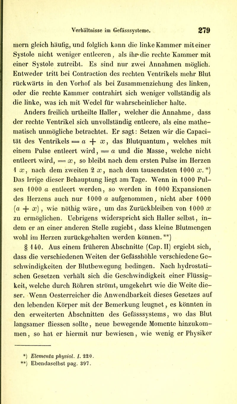 mern gleich häufig, und folglich kann die linke Kammer mit einer Systole nicht weniger entleeren, als ihr'die rechte Kammer mit einer Systole zutreibt. Es sind nur zwei Annahmen möglich. Entweder tritt bei Contraction des rechten Ventrikels mehr Blut rückwärts in den Vorhof als bei Zusammenziehung des linken, oder die rechte Kammer contrahirt sich weniger vollständig als die linke, was ich mit Wedel für wahrscheinlicher halte. Anders freilich urtheilte Haller, welcher die Annahme, dass der rechte Ventrikel sich unvollständig entleere, als eine mathe- matisch unmögliche betrachtet. Er sagt: Setzen wir die Capaci- tät des Ventrikels = a + x, das Blutquantum, welches mit einem Pulse entleert wird, = a und die Masse, welche nicht entleert wird, — x, so bleibt nach dem ersten Pulse im Herzen 1 cc, nach dem zweiten 2 x, nach dem tausendsten 1000 x. *) Das Irrige dieser Behauptung liegt am Tage. Wenn in 1000 Pul- sen 1000 a entleert werden, so werden in 1000 Expansionen des Herzens auch nur 1000 a aufgenommen, nicht aber 1000 (a -J- cc) , wie nöthig wäre, um das Zurückbleiben von 1000 x zu ermöglichen. Uebrigens widerspricht sich Haller selbst, in- dem er an einer anderen Stelle zugiebt, dass kleine Blutmengen wohl im Herzen zurückgehalten werden können. **) § 140. Aus einem früheren Abschnitte (Gap. II) ergiebt sich, dass die verschiedenen Weiten der Gefässhöhle verschiedene Ge- schwindigkeiten der Blutbewegung bedingen. Nach hydrostati- schen Gesetzen verhält sich die Geschwindigkeit einer Flüssig- keit, welche durch Röhren strömt, umgekehrt wie die Weite die- ser. Wenn Oesterreicher die Anwendbarkeit dieses Gesetzes auf den lebenden Körper mit der Bemerkung leugnet, es könnten in den erweiterten Abschnitten des Gefässsystems, wo das Blut langsamer fliessen sollte, neue bewegende Momente hinzukom- men , so hat er hiermit nur bewiesen, wie wenig er Physiker *) Elementa physiol. I. 220. **) Ebendaselbst pag. 397.