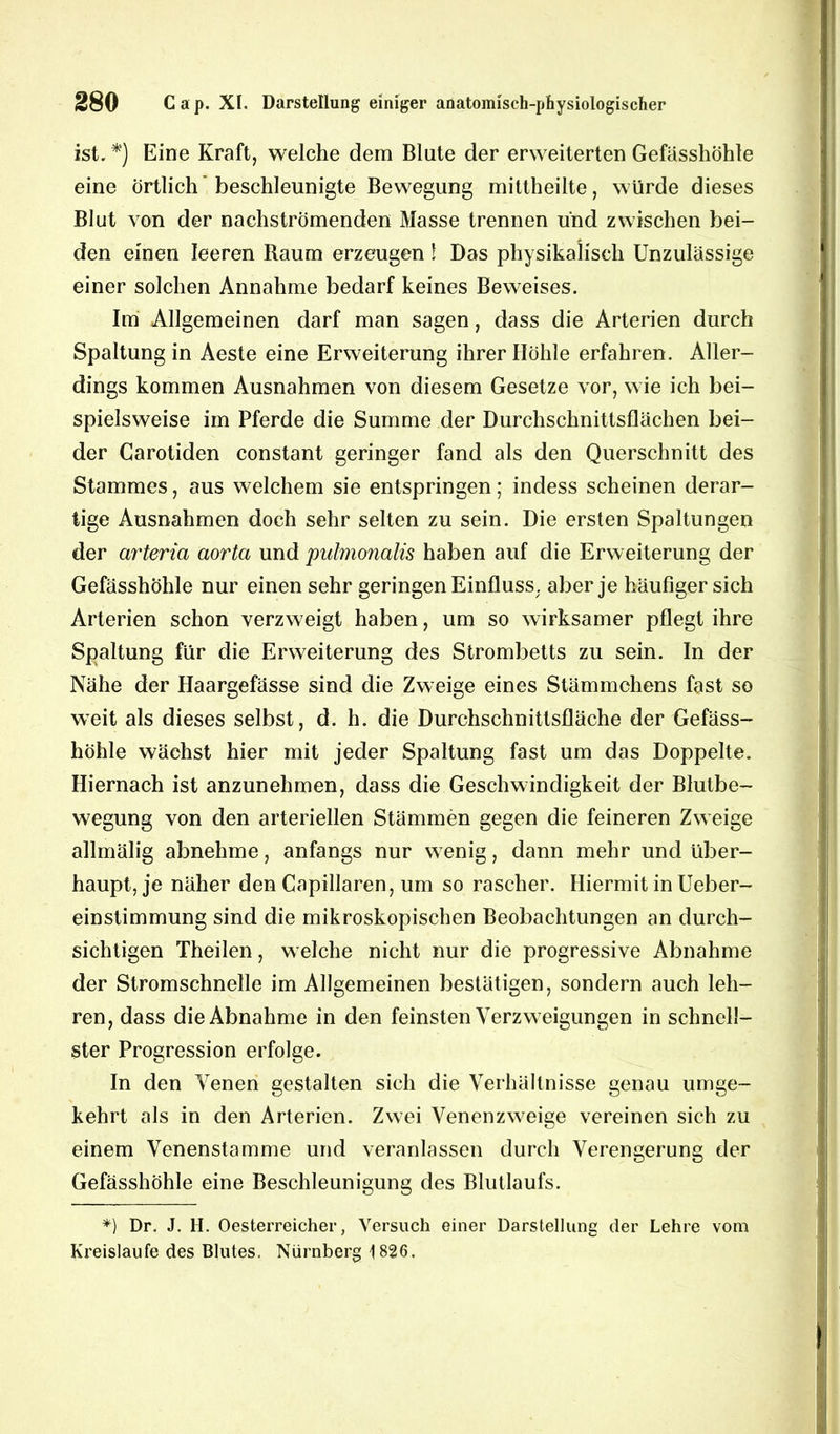 ist. *) Eine Kraft, welche dem Blute der erweiterten Gefässhohle eine örtlich beschleunigte Bewegung mittheilte, würde dieses Blut von der nachströmenden Masse trennen und zwischen bei- den einen leeren Raum erzeugen \ Das physikalisch Unzulässige einer solchen Annahme bedarf keines Beweises. Im Allgemeinen darf man sagen, dass die Arterien durch Spaltung in Aeste eine Erweiterung ihrer Ilöhle erfahren. Aller- dings kommen Ausnahmen von diesem Gesetze vor, w ie ich bei- spielsweise im Pferde die Summe der Durchschnittsflächen bei- der Carotiden constant geringer fand als den Querschnitt des Stammes, aus welchem sie entspringen; indess scheinen derar- tige Ausnahmen doch sehr selten zu sein. Die ersten Spaltungen der arteria aorta und pulmonalis haben auf die Erweiterung der Gefässhohle nur einen sehr geringen Einfluss, aber je häufiger sich Arterien schon verzweigt haben, um so wirksamer pflegt ihre Spaltung für die Erweiterung des Strombetts zu sein. In der Nähe der Haargefässe sind die Zweige eines Stämmchens fast so weit als dieses selbst, d. h. die Durchschnittsfläche der Gefäss- höhle wächst hier mit jeder Spaltung fast um das Doppelte. Hiernach ist anzunehmen, dass die Geschwindigkeit der Blutbe- wegung von den arteriellen Stämmen gegen die feineren Zweige allmälig abnehme, anfangs nur w enig, dann mehr und über- haupt, je näher den Capillaren, um so rascher. Hiermit in Ueber- einstimmung sind die mikroskopischen Beobachtungen an durch- sichtigen Theilen, w elche nicht nur die progressive Abnahme der Stromschnelle im Allgemeinen bestätigen, sondern auch leh- ren, dass die Abnahme in den feinsten Verzweigungen in schnell- ster Progression erfolge. In den Venen gestalten sich die Verhältnisse genau umge- kehrt als in den Arterien. Zwei Venenzw7eige vereinen sich zu einem Venenstamme und veranlassen durch Verengerung der Gefässhohle eine Beschleunigung des Blutlaufs. *) Dr. J. H. Oesterreicher, Versuch einer Darstellung der Lehre vom Kreisläufe des Blutes. Nürnberg 1826.