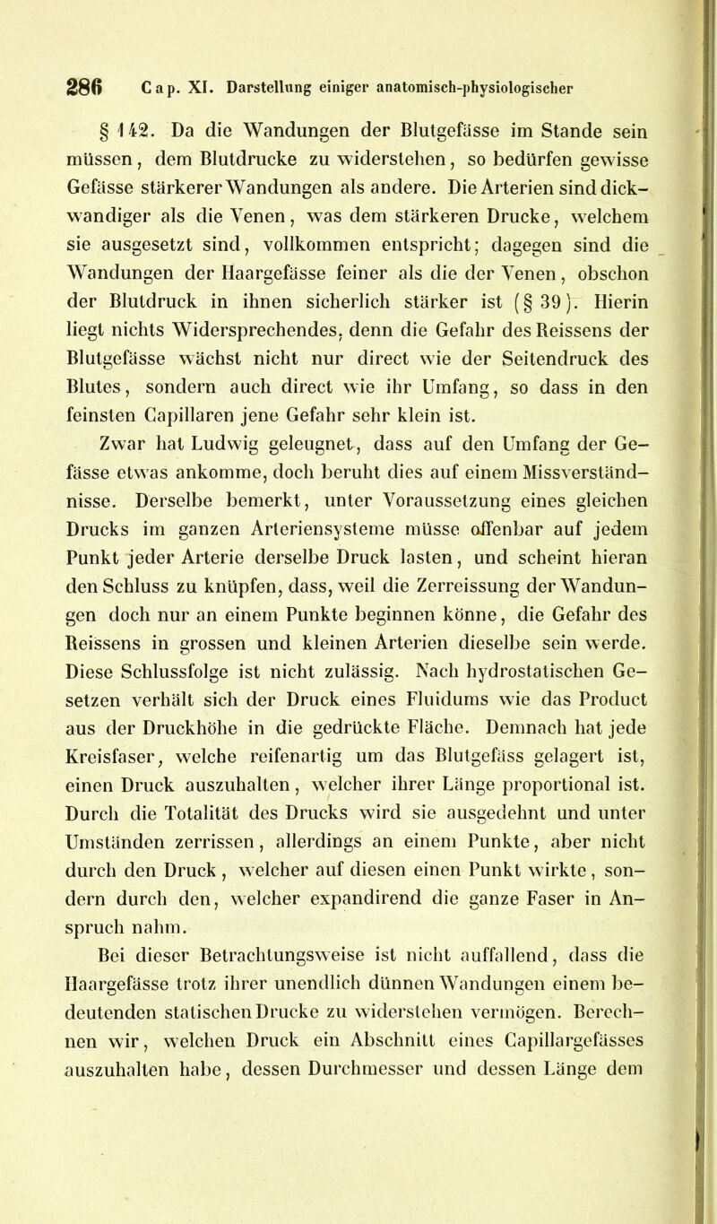 § 142. Da die Wandungen der Blutgefässe im Stande sein müssen , dem Blutdrucke zu widerstehen, so bedürfen gewisse Gefässe stärkerer Wandungen als andere. Die Arterien sind dick- wandiger als die Venen , was dem stärkeren Drucke, welchem sie ausgesetzt sind, vollkommen entspricht; dagegen sind die Wandungen der Haargefässe feiner als die der Venen, obschon der Blutdruck in ihnen sicherlich stärker ist (§39). Hierin liegt nichts Widersprechendes, denn die Gefahr des Beissens der Blutgefässe wächst nicht nur direct wie der Seitendruck des Blutes, sondern auch direct wie ihr Umfang, so dass in den feinsten Capillaren jene Gefahr sehr klein ist. Zwar hat Ludwig geleugnet, dass auf den Umfang der Ge- fässe etwas ankomme, doch beruht dies auf einem Missverständ- nisse. Derselbe bemerkt, unter Voraussetzung eines gleichen Drucks im ganzen Arleriensysteme müsse offenbar auf jedem Punkt jeder Arterie derselbe Druck lasten, und scheint hieran den Schluss zu knüpfen, dass, weil die Zerreissung der Wandun- gen doch nur an einem Punkte beginnen könne, die Gefahr des Reissens in grossen und kleinen Arterien dieselbe sein werde. Diese Schlussfolge ist nicht zulässig. Nach hydrostatischen Ge- setzen verhält sich der Druck eines Fluidums wie das Product aus der Druckhöhe in die gedrückte Fläche. Demnach hat jede Kreisfaser, welche reifenartig um das Blutgefäss gelagert ist, einen Druck auszuhalten, welcher ihrer Länge proportional ist. Durch die Totalität des Drucks wird sie ausgedehnt und unter Umständen zerrissen, allerdings an einem Punkte, aber nicht durch den Druck , welcher auf diesen einen Punkt wirkte , son- dern durch den, welcher expandirend die ganze Faser in An- spruch nahm. Bei dieser Betrachtungsweise ist nicht auffallend, dass die Haargefässe trotz ihrer unendlich dünnen Wandungen einem be- deutenden statischen Drucke zu widerstehen vermögen. Berech- nen wir, welchen Druck ein Abschnitt eines Capillargefässes auszuhalten habe, dessen Durchmesser und dessen Länge dem