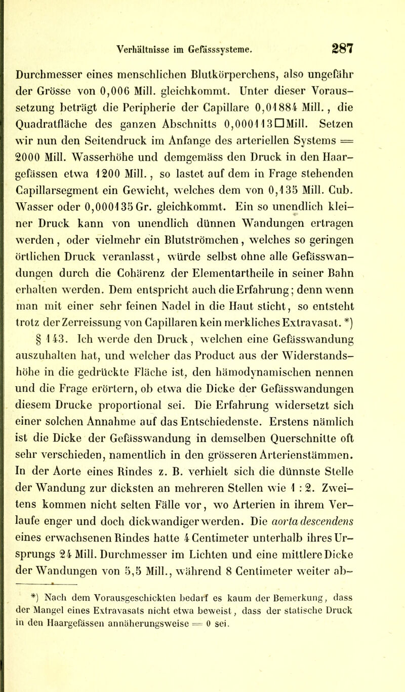 Durchmesser eines menschlichen Blutkörperchens, also ungefähr der Grösse von 0,000 Mill. gleichkommt. Unter dieser Voraus- setzung beträgt die Peripherie der Capillare 0,01884 Mill., die Quadratfläche des ganzen Abschnitts 0,000113DMill. Setzen wir nun den Seitendruck im Anfänge des arteriellen Systems = 2000 Mill. Wasserhöhe und demgemäss den Druck in den Haar- gefässen etwa 1200 Mill., so lastet auf dem in Frage stehenden Capillarsegment ein Gewicht, welches dem von 0,135 Mill. Cub. Wasser oder 0,000135 Gr. gleichkommt. Ein so unendlich klei- ner Druck kann von unendlich dünnen Wandungen ertragen werden, oder vielmehr ein Blutströmchen, welches so geringen örtlichen Druck veranlasst, würde selbst ohne alle Gefässwan- dungen durch die Cohärenz der Elementartheile in seiner Bahn erhalten werden. Dem entspricht auch die Erfahrung; denn wenn man mit einer sehr feinen Nadel in die Haut sticht, so entsteht trotz der Zerreissung von Capillaren kein merkliches Extravasat. *) § 143. Ich werde den Druck, welchen eine Gefässwandung auszuhalten hat, und welcher das Product aus der Widerstands- höhe in die gedrückte Fläche ist, den hämodynamischen nennen und die Frage erörtern, ob etwa die Dicke der Gefässwandungen diesem Drucke proportional sei. Die Erfahrung widersetzt sich einer solchen Annahme auf das Entschiedenste. Erstens nämlich ist die Dicke der Gefässwandung in demselben Querschnitte oft sehr verschieden, namentlich in den grösseren Arterienstämmen. In der Aorte eines Bindes z. B. verhielt sich die dünnste Stelle der Wandung zur dicksten an mehreren Stellen wie 1:2. Zwei- tens kommen nicht selten Fälle vor, wo Arterien in ihrem Ver- laufe enger und doch dickwandiger werden. Die aorta descendens eines erwachsenen Rindes hatte 4 Centimeter unterhalb ihres Ur- sprungs 24 Mill. Durchmesser im Lichten und eine mittlere Dicke der Wandungen von 5,5 Mill., während 8 Centimeter weiter ab- m *) Nach dem Vorausgeschickten bedarf es kaum der Bemerkung, dass der Mangel eines Extravasats nicht etwa beweist, dass der statische Druck in den Haargefässen annäherungsweise = 0 sei.