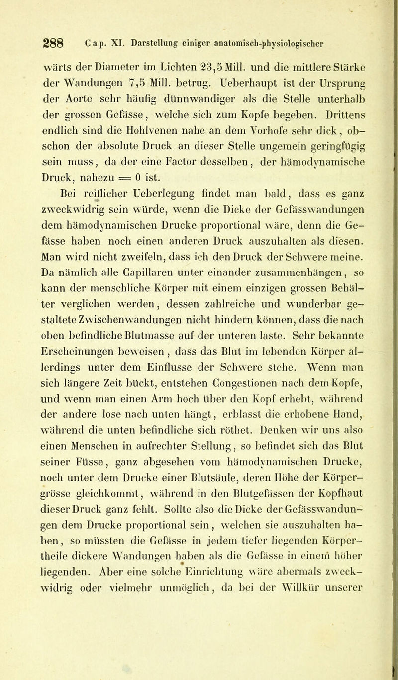 wärts derDiameter im Lichten 23,5 Mill. und die mittlere Stärke der Wandungen 7,5 Mill. betrug. Ueberhaupt ist der Ursprung der Aorte sehr häufig dünnwandiger als die Stelle unterhalb der grossen Gefässe, welche sich zum Kopfe begeben. Drittens endlich sind die Hohlvenen nahe an dem Vorhofe sehr dick, ob- schon der absolute Druck an dieser Stelle ungemein geringfügig sein muss; da der eine Factor desselben, der hämodynamische Druck, nahezu == 0 ist. Bei reiflicher Ueberlegung findet man bald, dass es ganz zweckwidrig sein würde, wenn die Dicke der Gefässwandungen dem bämodynamischen Drucke proportional wäre, denn die Ge- fässe haben noch einen anderen Druck auszuhalten als diesen. Man wird nicht zweifeln, dass ich den Druck der Schwere meine. Da nämlich alle Capillaren unter einander Zusammenhängen, so kann der menschliche Körper mit einem einzigen grossen Behäl- ter verglichen werden, dessen zahlreiche und wunderbar ge- staltete Zwischenwandungen nicht hindern können, dass die nach oben befindliche Blutmasse auf der unteren laste. Sehr bekannte Erscheinungen beweisen, dass das Blut im lebenden Körper al- lerdings unter dem Einflüsse der Schwere stehe. Wenn man sich längere Zeit bückt, entstehen Congestionen nach dem Kopfe, und wenn man einen Arm hoch über den Kopf erhebt, während der andere lose nach unten hängt, erblasst die erhobene Hand, während die unten befindliche sich röthet. Denken wir uns also einen Menschen in aufrechter Stellung, so befindet sich das Blut seiner Füsse, ganz abgesehen vom hämodvnamischen Drucke, noch unter dem Drucke einer Blutsäule, deren Höhe der Körper- grösse gleichkommt, während in den Blutgefässen der Kopfhaut dieser Druck ganz fehlt. Sollte also die Dicke der Gefässwandun- gen dem Drucke proportional sein, welchen sie auszuhalten ha- ben , so müssten die Gefässe in jedem tiefer liegenden Körper- theile dickere Wandungen haben als die Gefässe in einem höher liegenden. Aber eine solche Einrichtung wäre abermals zweck- widrig oder vielmehr unmöglich, da bei der Willkür unserer