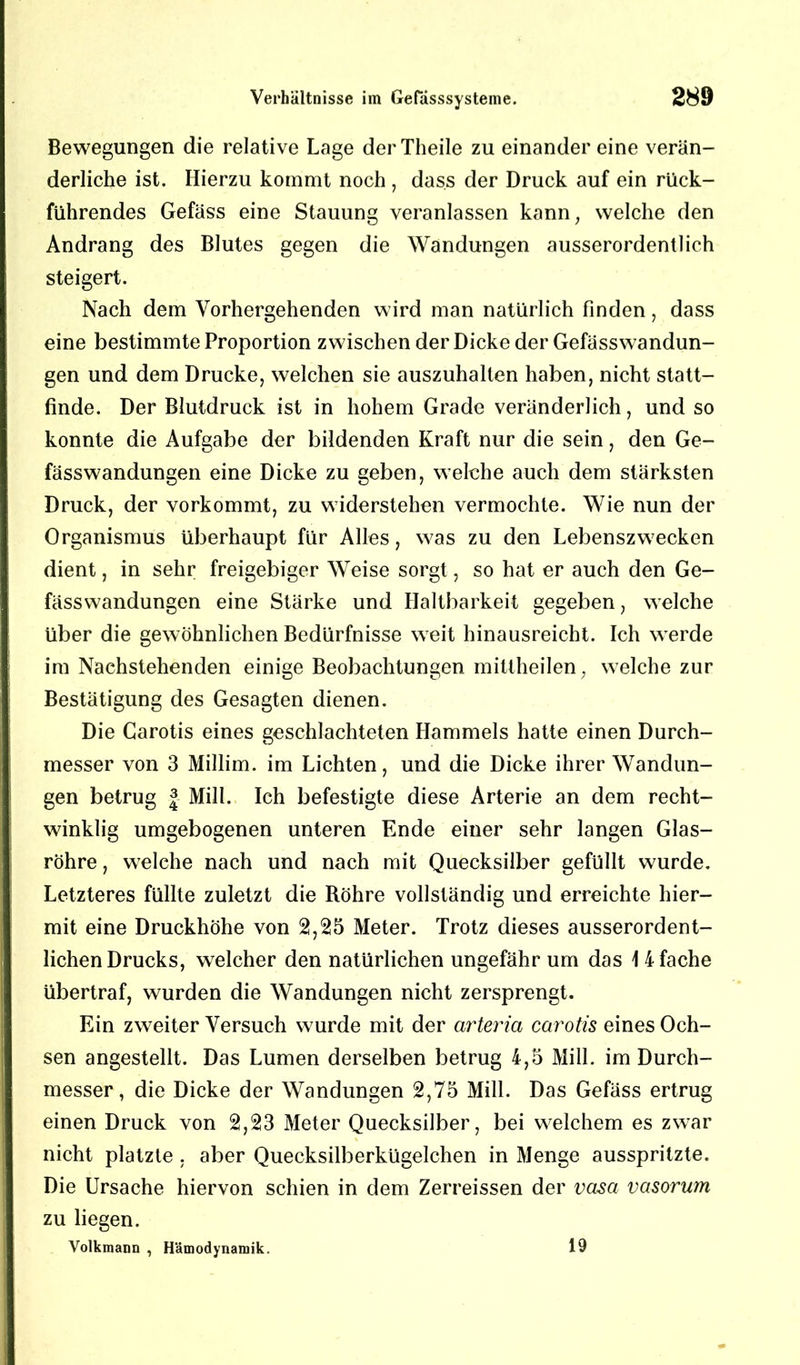 Bewegungen die relative Lage derTheile zu einander eine verän- derliche ist. Hierzu kommt noch , dass der Druck auf ein rück- führendes Gefäss eine Stauung veranlassen kann, welche den Andrang des Blutes gegen die Wandungen ausserordentlich steigert. Nach dem Vorhergehenden wird man natürlich finden, dass eine bestimmte Proportion zwischen der Dicke der Gefässwandun- gen und dem Drucke, welchen sie auszuhalten haben, nicht statt- finde. Der Blutdruck ist in hohem Grade veränderlich, und so konnte die Aufgabe der bildenden Kraft nur die sein, den Ge- fässwandungen eine Dicke zu geben, welche auch dem stärksten Druck, der vorkommt, zu widerstehen vermochte. Wie nun der Organismus überhaupt für Alles, was zu den Lebenszwecken dient, in sehr freigebiger Weise sorgt, so hat er auch den Ge- fässwandungen eine Stärke und Haltbarkeit gegeben, welche über die gewöhnlichen Bedürfnisse weit hinausreicht. Ich werde im Nachstehenden einige Beobachtungen mittheilen, welche zur Bestätigung des Gesagten dienen. Die Carotis eines geschlachteten Hammels hatte einen Durch- messer von 3 Millim. im Lichten, und die Dicke ihrer Wandun- gen betrug | Mill. Ich befestigte diese Arterie an dem recht- winklig umgebogenen unteren Ende einer sehr langen Glas- röhre , welche nach und nach mit Quecksilber gefüllt wurde. Letzteres füllte zuletzt die Röhre vollständig und erreichte hier- mit eine Druckhöhe von 2,25 Meter. Trotz dieses ausserordent- lichen Drucks, welcher den natürlichen ungefähr um das \ 4 fache übertraf, wurden die Wandungen nicht zersprengt. Ein zweiter Versuch wurde mit der arteria ccn'otis eines Och- sen angestellt. Das Lumen derselben betrug 4,5 Mill. im Durch- messer, die Dicke der Wandungen 2,75 Mill. Das Gefäss ertrug einen Druck von 2,23 Meter Quecksilber, bei welchem es zwar nicht platzte . aber Quecksilberkügelchen in Menge ausspritzte. Die Ursache hiervon schien in dem Zerreissen der vasa vasorum zu liegen. Volkmann , Hämodynamik. 19