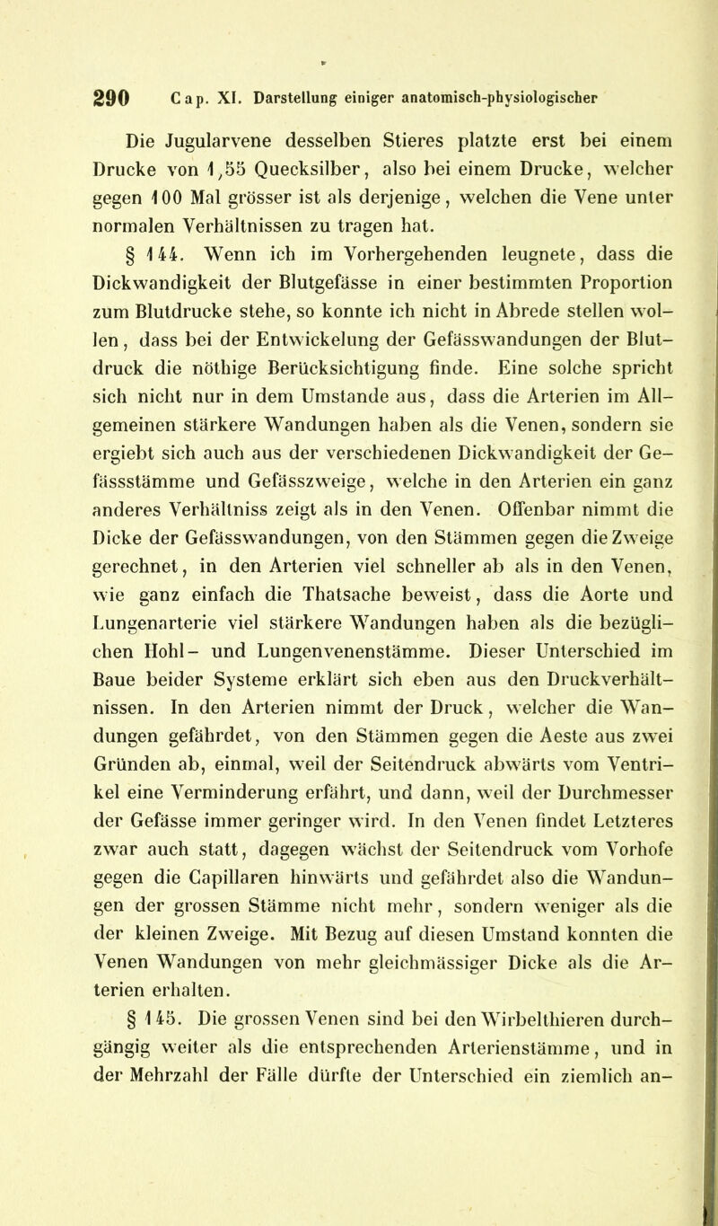 Die Jugularvene desselben Stieres platzte erst bei einem Drucke von 1,55 Quecksilber, also bei einem Drucke, welcher gegen 100 Mal grösser ist als derjenige, welchen die Vene unter normalen Verhältnissen zu tragen hat. § 144. Wenn ich im Vorhergehenden leugnete, dass die Dickwandigkeit der Blutgefässe in einer bestimmten Proportion zum Blutdrucke stehe, so konnte ich nicht in Abrede stellen wol- len , dass bei der Entwickelung der Gefässwandungen der Blut- druck die nöthige Berücksichtigung finde. Eine solche spricht sich nicht nur in dem Umstande aus, dass die Arterien im All- gemeinen stärkere Wandungen haben als die Venen, sondern sie ergiebt sich auch aus der verschiedenen Dickwandigkeit der Ge- fässstämme und Gefässzweige, welche in den Arterien ein ganz anderes Verhällniss zeigt als in den Venen. Offenbar nimmt die Dicke der Gefässwandungen, von den Stämmen gegen die Zweige gerechnet, in den Arterien viel schneller ab als in den Venen, wie ganz einfach die Thatsache beweist, dass die Aorte und Lungenarterie viel stärkere Wandungen haben als die bezügli- chen Hohl- und Lungenvenenstämme. Dieser Unterschied im Baue beider Systeme erklärt sich eben aus den Druckverhält- nissen. In den Arterien nimmt der Druck, welcher die Wan- dungen gefährdet, von den Stämmen gegen die Aeste aus zwei Gründen ab, einmal, weil der Seitendruck abwärts vom Ventri- kel eine Verminderung erfährt, und dann, weil der Durchmesser der Gefässe immer geringer wird. In den Venen findet Letzteres zwar auch statt, dagegen wächst der Seitendruck vom Vorhofe gegen die Capillaren hinwärts und gefährdet also die Wandun- gen der grossen Stämme nicht mehr, sondern weniger als die der kleinen Zweige. Mit Bezug auf diesen Umstand konnten die Venen Wandungen von mehr gleichmässiger Dicke als die Ar- terien erhalten. § 1 45. Die grossen Venen sind bei den Wirbelthieren durch- gängig weiter als die entsprechenden Arterienstämme, und in der Mehrzahl der Fälle dürfte der Unterschied ein ziemlich an-
