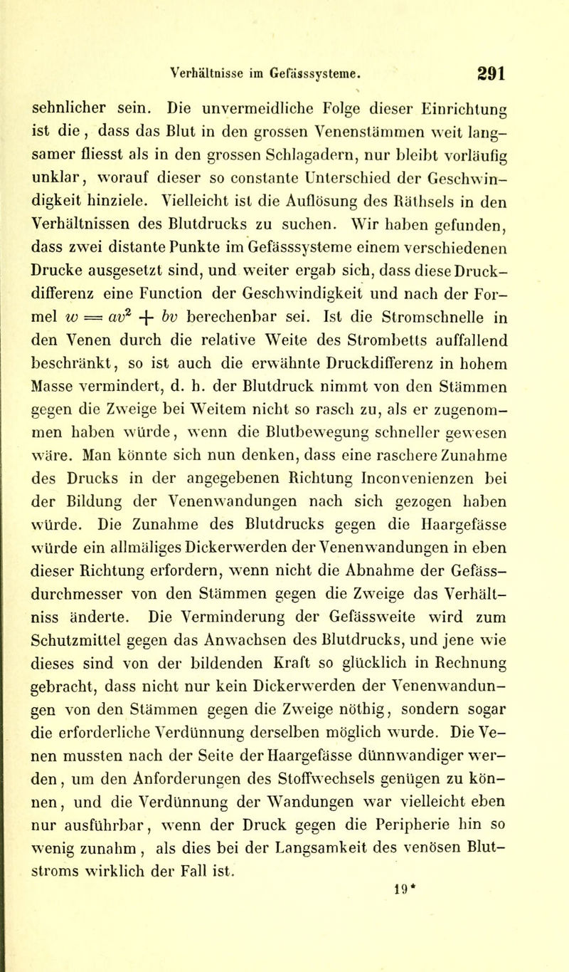 sehnlicher sein. Die unvermeidliche Folge dieser Einrichtung ist die , dass das Blut in den grossen Venenstämmen weit lang- samer fliesst als in den grossen Schlagadern, nur bleibt vorläufig unklar, worauf dieser so constante Unterschied der Geschwin- digkeit hinziele. Vielleicht ist die Auflösung des Räthsels in den Verhältnissen des Blutdrucks zu suchen. Wir haben gefunden, dass zwei distante Punkte im Gefässsysteme einem verschiedenen Drucke ausgesetzt sind, und weiter ergab sich, dass diese Druck- differenz eine Function der Geschwindigkeit und nach der For- mel w = av2 + bv berechenbar sei. Ist die Stromschnelle in den Venen durch die relative Weite des Strombetts auffallend beschränkt, so ist auch die erwähnte Druckdifferenz in hohem Masse vermindert, d. h. der Blutdruck nimmt von den Stämmen gegen die Zweige bei Weitem nicht so rasch zu, als er zugenom- men haben würde, wenn die Blutbewegung schneller gewesen wäre. Man könnte sich nun denken, dass eine raschere Zunahme des Drucks in der angegebenen Richtung Inconvenienzen bei der Bildung der Venenwandungen nach sich gezogen haben würde. Die Zunahme des Blutdrucks gegen die Haargefässe würde ein allmäliges Dickerwerden der Venenwandungen in eben dieser Richtung erfordern, wenn nicht die Abnahme der Gefäss- durchmesser von den Stämmen gegen die Zweige das Verhält- nis änderte. Die Verminderung der Gefässweite wird zum Schutzmittel gegen das Anwachsen des Blutdrucks, und jene wie dieses sind von der bildenden Kraft so glücklich in Rechnung gebracht, dass nicht nur kein Dickerwerden der Venenwandun- gen von den Stämmen gegen die Zweige nöthig, sondern sogar die erforderliche Verdünnung derselben möglich wurde. Die Ve- nen mussten nach der Seite der Haargefässe dünnwandiger wer- den , um den Anforderungen des Stoffwechsels genügen zu kön- nen , und die Verdünnung der Wandungen war vielleicht eben nur ausführbar, wenn der Druck gegen die Peripherie hin so wenig zunahm, als dies bei der Langsamkeit des venösen Blut- stroms wirklich der Fall ist. 19*