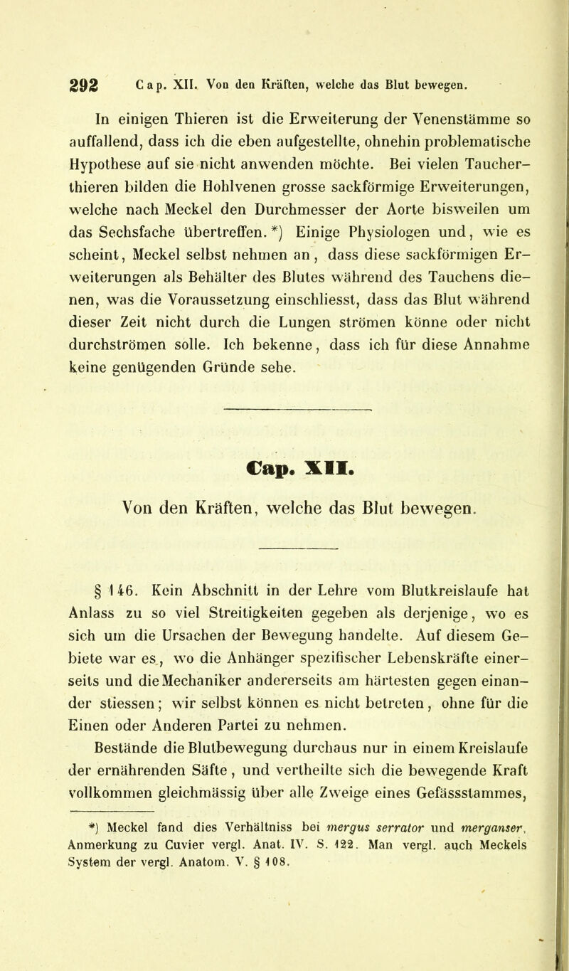 In einigen Thieren ist die Erweiterung der Venenstämme so auffallend, dass ich die eben aufgestellte, ohnehin problematische Hypothese auf sie nicht anwenden möchte. Bei vielen Taucher- thieren bilden die Hohlvenen grosse sackförmige Erweiterungen, welche nach Meckel den Durchmesser der Aorte bisweilen um das Sechsfache übertreffen. *) Einige Physiologen und, wie es scheint, Meckel selbst nehmen an, dass diese sackförmigen Er- weiterungen als Behälter des Blutes während des Tauchens die- nen, was die Voraussetzung einschliesst, dass das Blut während dieser Zeit nicht durch die Lungen strömen könne oder nicht durchströmen solle. Ich bekenne, dass ich für diese Annahme keine genügenden Gründe sehe. Cap« XII. Von den Kräften, welche das Blut bewegen. § 146. Kein Abschnitt in der Lehre vom Blutkreisläufe hat Anlass zu so viel Streitigkeiten gegeben als derjenige, wo es sich um die Ursachen der Bewegung handelte. Auf diesem Ge- biete war es, wo die Anhänger spezifischer Lebenskräfte einer- seits und die Mechaniker andererseits am härtesten gegen einan- der stiessen; wir selbst können es nicht betreten , ohne für die Einen oder Anderen Partei zu nehmen. Bestände die Blutbewegung durchaus nur in einem Kreisläufe der ernährenden Säfte, und vertheilte sich die bewegende Kraft vollkommen gleichmässig über alle Zweige eines Gefässstammes, *) Meckel fand dies Verhältniss bei mergus serrator und merganser, Anmerkung zu Cuvier vergl. Anat. IV. S. 122. Man vergl. auch Meckels System der vergl. Anatom. V. § 4 08.