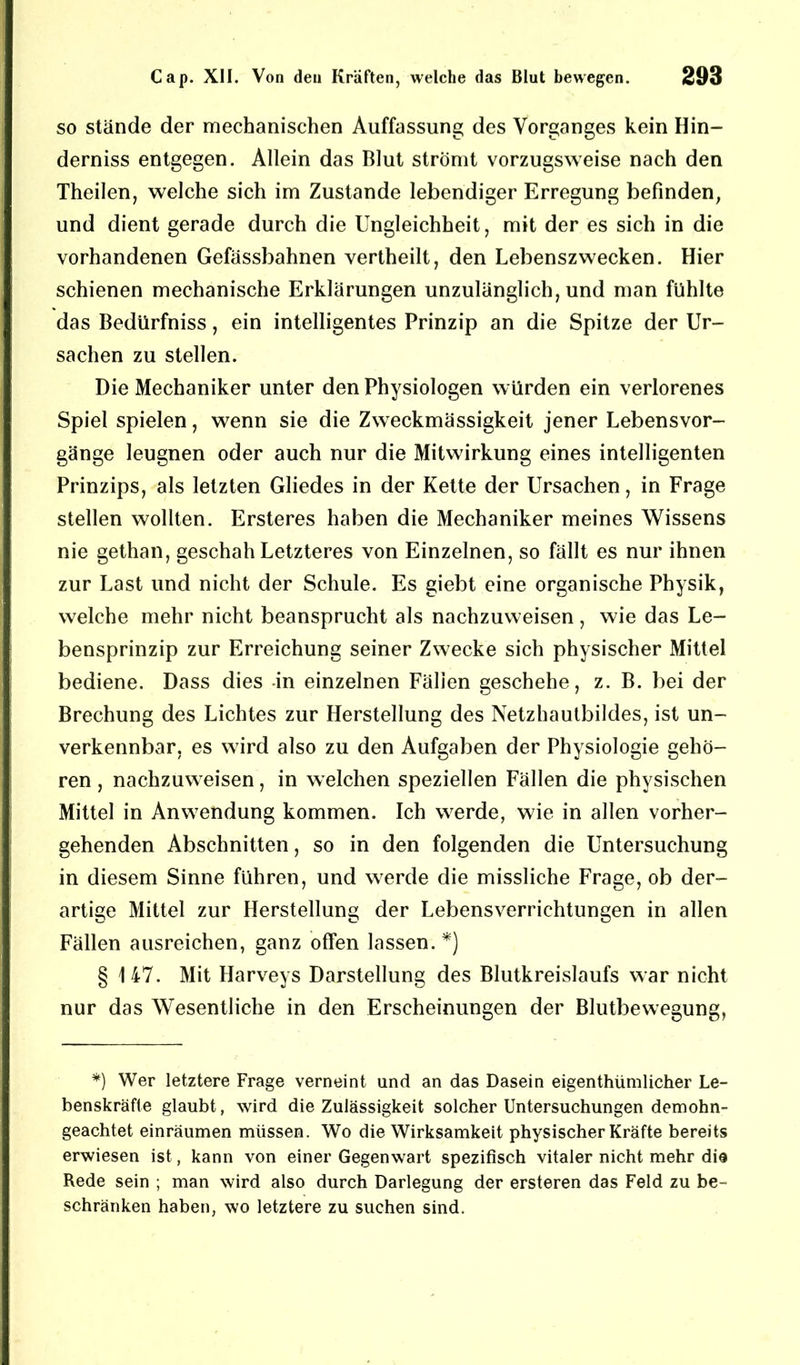 so stände der mechanischen Auffassung des Vorganges kein Hin- derniss entgegen. Allein das Blut strömt vorzugsweise nach den Theilen, welche sich im Zustande lebendiger Erregung befinden, und dient gerade durch die Ungleichheit, mit der es sich in die vorhandenen Gefässbahnen vertheilt, den Lebenszwecken. Hier schienen mechanische Erklärungen unzulänglich, und man fühlte das Bedürfniss, ein intelligentes Prinzip an die Spitze der Ur- sachen zu stellen. Die Mechaniker unter den Physiologen würden ein verlorenes Spiel spielen, wenn sie die Zweckmässigkeit jener Lebensvor- gänge leugnen oder auch nur die Mitwirkung eines intelligenten Prinzips, als letzten Gliedes in der Kette der Ursachen, in Frage stellen wollten. Ersteres haben die Mechaniker meines Wissens nie gethan, geschah Letzteres von Einzelnen, so fällt es nur ihnen zur Last und nicht der Schule. Es giebt eine organische Physik, welche mehr nicht beansprucht als nachzuweisen , wie das Le- bensprinzip zur Erreichung seiner Zwecke sich physischer Mittel bediene. Dass dies -in einzelnen Fällen geschehe, z. B. bei der Brechung des Lichtes zur Herstellung des Netzhautbildes, ist un- verkennbar, es wird also zu den Aufgaben der Physiologie gehö- ren , nachzuweisen, in welchen speziellen Fällen die physischen Mittel in Anwendung kommen. Ich werde, wie in allen vorher- gehenden Abschnitten, so in den folgenden die Untersuchung in diesem Sinne führen, und werde die missliche Frage, ob der- artige Mittel zur Herstellung der Lebensverrichtungen in allen Fällen ausreichen, ganz offen lassen.*) § 147. Mit Harveys Darstellung des Blutkreislaufs war nicht nur das Wesentliche in den Erscheinungen der Blutbewegung, *) Wer letztere Frage verneint und an das Dasein eigenthümlicher Le- benskräfte glaubt, wird die Zulässigkeit solcher Untersuchungen demohn- geachtet einräumen müssen. Wo die Wirksamkeit physischer Kräfte bereits erwiesen ist, kann von einer Gegenwart spezifisch vitaler nicht mehr die Rede sein ; man wird also durch Darlegung der ersteren das Feld zu be- schränken haben, wo letztere zu suchen sind.