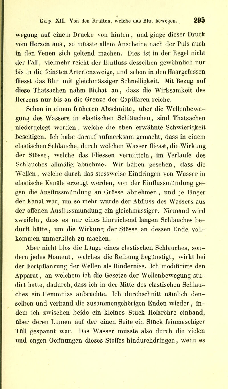 wegung auf einem Drucke von hinten , und ginge dieser Druck vom Herzen aus, so müsste allem Anscheine nach der Puls auch in den Venen sich geltend machen. Dies ist in der Regel nicht der Fall, vielmehr reicht der Einfluss desselben gewöhnlich nur bis in die feinsten Arterienzweige, und schon in den Ilaargefässen fliesst das Blut mit gleichmässiger Schnelligkeit. Mit Bezug auf diese Thatsachen nahm Bichat an, dass die Wirksamkeit des Herzens nur bis an die Grenze der Capillaren reiche. Schon in einem früheren Abschnitte, über die Wellenbewe- gung des Wassers in elastischen Schläuchen, sind Thatsachen niedergelegt worden, welche die eben erwähnte Schwierigkeit beseitigen. Ich habe darauf aufmerksam gemacht, dass in einem elastischen Schlauche, durch welchen Wasser fliesst, die Wirkung der Stösse, welche das Fliessen vermitteln, im Verlaufe des Schlauches allmälig abnehme. Wir haben gesehen, dass die Wellen, welche durch das stossweise Eindringen von Wasser in elastische Kanäle erzeugt werden, von der Einflussmündung ge- gen die Ausflussmündung an Grösse abnehmen, und je länger der Kanal war, um so mehr wurde der Abfluss des Wassers aus der offenen Ausflussmündung ein gleichmässiger. Niemand wird zweifeln, dass es nur eines hinreichend langen Schlauches be- durft hätte, um die Wirkung der Stösse an dessen Ende voll- kommen unmerklich zu machen. Aber nicht blos die Länge eines elastischen Schlauches, son- dern jedes Moment, welches die Reibung begünstigt, wirkt bei der Fortpflanzung der Wellen als Hinderniss. Ich modificirte den Apparat, an welchem ich die Gesetze der Wellenbewegung stu- dirt hatte, dadurch, dass ich in der Mitte des elastischen Schlau- ches ein Hemmniss anbrachte. Ich durchschnitt nämlich den- selben und verband die zusammengehörigen Enden wieder, in- dem ich zwischen beide ein kleines Stück Holzröhre einband, über deren Lumen auf der einen Seite ein Stück feinmaschiger Tüll gespannt war. Das Wasser musste also durch die vielen und engen Oeffnungen dieses Stoffes hindurchdringen, wenn es