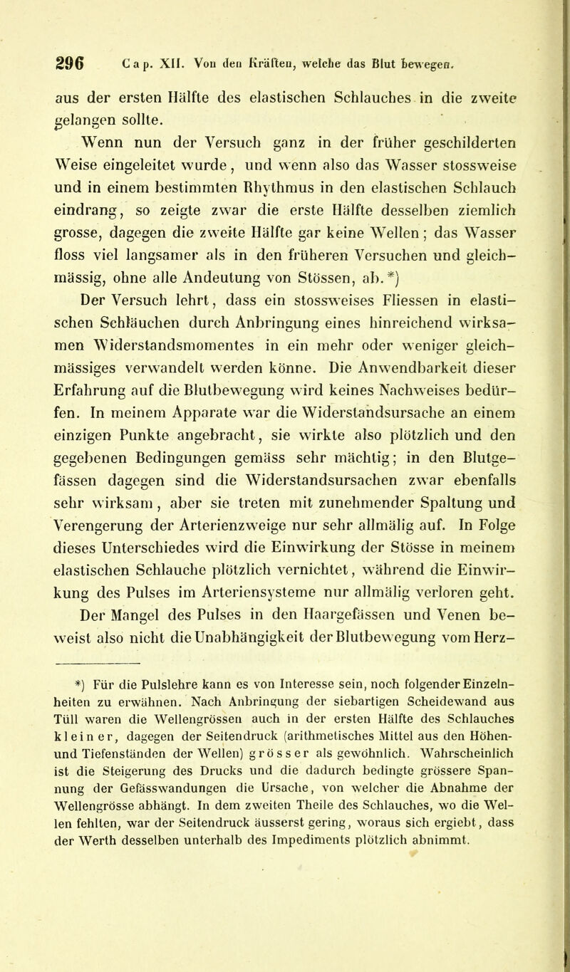 aus der ersten Hälfte des elastischen Schlauches in die zweite gelangen sollte. Wenn nun der Versuch ganz in der früher geschilderten Weise eingeleitet wurde, und wenn also das Wasser stossweise und in einem bestimmten Rhythmus in den elastischen Schlauch eindrang, so zeigte zwar die erste Hälfte desselben ziemlich grosse, dagegen die zweite Hälfte gar keine Wellen; das Wasser floss viel langsamer als in den früheren Versuchen und gleich- mässig, ohne alle Andeutung von Stössen, ab.*) Der Versuch lehrt, dass ein stossweises Fliessen in elasti- schen Schläuchen durch Anbringung eines hinreichend wirksa- men Widerstandsmomentes in ein mehr oder weniger gleich- mässiges verwandelt werden könne. Die Anwendbarkeit dieser Erfahrung auf die Blutbewegung wird keines Nachweises bedür- fen. In meinem Apparate war die Widerstandsursache an einem einzigen Punkte angebracht, sie wirkte also plötzlich und den gegebenen Bedingungen gemäss sehr mächtig; in den Blutge- fässen dagegen sind die Widerstandsursachen zwar ebenfalls sehr wirksam , aber sie treten mit zunehmender Spaltung und Verengerung der Arterienzweige nur sehr allmälig auf. In Folge dieses Unterschiedes wird die Einwirkung der Stösse in meinem elastischen Schlauche plötzlich vernichtet, während die Einwir- kung des Pulses im Arteriensysteme nur allmälig verloren geht. Der Mangel des Pulses in den Ilaargefässen und Venen be- weist also nicht die Unabhängigkeit der Blutbewegung vomHerz- *) Für die Pulslehre kann es von Interesse sein, noch folgender Einzeln- heiten zu erwähnen. Nach Anbringung der siebartigen Scheidewand aus Tüll waren die Wellengrössen auch in der ersten Hälfte des Schlauches klein er, dagegen der Seitendruck (arithmetisches Mittel aus den Höhen- und Tiefenständen der Wellen) grösser als gewöhnlich. Wahrscheinlich ist die Steigerung des Drucks und die dadurch bedingte grössere Span- nung der Gefässwandungen die Ursache, von welcher die Abnahme der Wellengrösse abhängt. In dem zweiten Theile des Schlauches, wo die Wel- len fehlten, war der Seitendruck äusserst gering, woraus sich ergiebt, dass der Werth desselben unterhalb des Impediments plötzlich abnimmt.