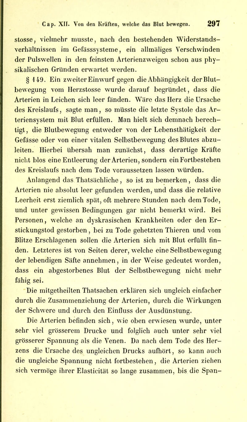 stosse, vielmehr musste, nach den bestehenden Widerstands- verhältnissen im Gefässsysteme, ein allmäliges Verschwinden der Pulswellen in den feinsten Arterienzweigen schon aus phy- sikalischen Gründen erwartet werden. § 149. Ein zweiter Einwurf gegen die Abhängigkeit der Blut- bewegung vom Herzstosse wurde darauf begründet, dass die Arterien in Leichen sich leer fänden. Wäre das Herz die Ursache des Kreislaufs, sagte man, so müsste die letzte Systole das Ar- teriensystem mit Blut erfüllen. Man hielt sich demnach berech- tigt , die Blutbewegung entweder von der Lebensthätigkeit der Gefässe oder von einer vitalen Selbstbewegung des Blutes abzu- leiten. Hierbei übersah man zunächst, dass derartige Kräfte nicht blos eine Entleerung der Arterien, sondern ein Fortbestehen des Kreislaufs nach dem Tode voraussetzen lassen würden. Anlangend das Thatsächliche, so ist zu bemerken, dass die Arterien nie absolut leer gefunden werden, und dass die relative Leerheit erst ziemlich spät, oft mehrere Stunden nach dem Tode, und unter gewissen Bedingungen gar nicht bemerkt wird. Bei Personen, welche an dyskrasischen Krankheiten oder den Er- stickungstod gestorben, bei zu Tode gehetzten Thieren und vom Blitze Erschlagenen sollen die Arterien sich mit Blut erfüllt fin- den. Letzteres ist von Seiten derer, welche eine Selbstbewegung der lebendigen Säfte annehmen, in der Weise gedeutet worden, dass ein abgestorbenes Blut der Selbstbewegung nicht mehr fähig sei. Die mitgetheilten Thatsachen erklären sich ungleich einfacher durch die Zusammenziehung der Arterien, durch die Wirkungen der Schwere und durch den Einfluss der Ausdünstung. Die Arterien befinden sich, wie oben erwiesen wurde, unter sehr viel grösserem Drucke und folglich auch unter sehr viel grösserer Spannung als die Venen. Da nach dem Tode des Her- zens die Ursache des ungleichen Drucks aufhört, so kann auch die ungleiche Spannung nicht fortbestehen, die Arterien ziehen sich vermöge ihrer Elastieität so lange zusammen, bis die Span-