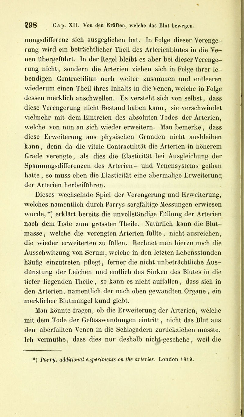 nungsdifferenz sich ausgeglichen hat. In Folge dieser Verenge- rung wird ein beträchtlicher Theil des Arterienblutes in die Ve- nen übergeführt. In der Regel bleibt es aber bei dieser Verenge- rung nicht, sondern die Arterien ziehen sich in Folge ihrer le- bendigen Gontractilität noch weiter zusammen und entleeren wiederum einen Theil ihres Inhalts in die Venen, welche in Folge dessen merklich anschwellen. Es versteht sich von selbst, dass diese Verengerung nicht Bestand haben kann, sie verschwindet vielmehr mit dem Eintreten des absoluten Todes der Arterien, welche von nun an sich wieder erweitern. Man bemerke , dass diese Erweiterung aus physischen Gründen nicht ausbleiben kann, denn da die vitale Gontractilität die Arterien in höherem Grade verengte, als dies die Elasticität bei Ausgleichung der Spannungsdifferenzen des Arterien- und Venensystems gethan hatte, so muss eben die Elasticität eine abermalige Erweiterung der Arterien herbeiführen. Dieses wechselnde Spiel der Verengerung und Erweiterung, welches namentlich durch Parrys sorgfältige Messungen erwiesen wurde, *) erklärt bereits die unvollständige Füllung der Arterien nach dem Tode zum grössten Theile. Natürlich kann die Blut- masse, welche die verengten Arterien füllte, nicht ausreichen, die wieder erweiterten zu füllen. Rechnet man hierzu noch die Ausschwitzung von Serum, welche in den letzten Lebensstunden häufig einzutreten pflegt, ferner die nicht unbeträchtliche Aus- dünstung der Leichen und endlich das Sinken des Blutes in die tiefer liegenden Theile , so kann es nicht auffallen , dass sich in den Arterien, namentlich der nach oben gewandten Organe, ein merklicher Blutmangel kund giebt. Man könnte fragen, ob die Erweiterung der Arterien, welche mit dem Tode der Gefässwandungen eintritt, nicht das Blut aus den überfüllten Venen in die Schlagadern zurückziehen müsste. Ich vermuthe, dass dies nur deshalb nicht geschehe, wreil die *) Parry, additional experiments on the arteries. London 1819.