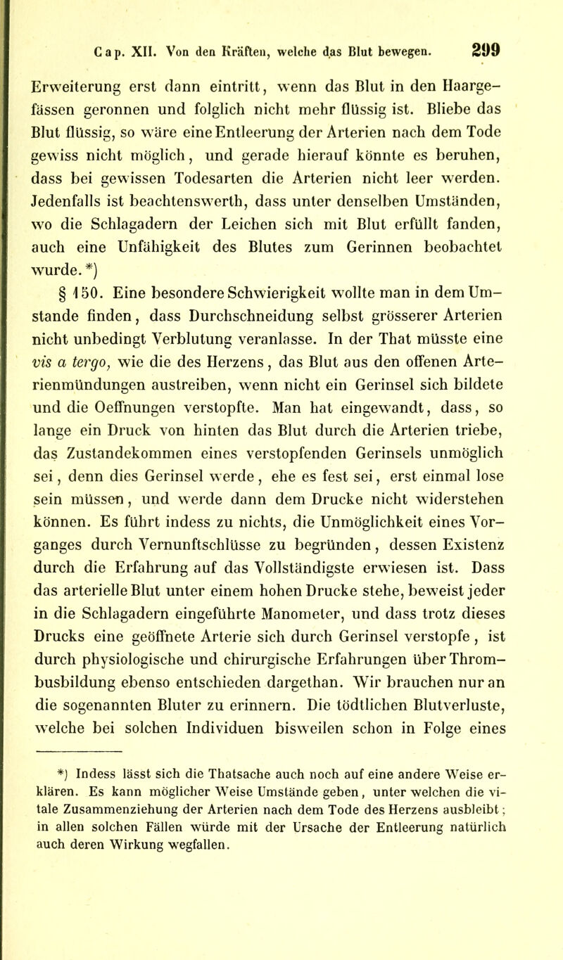 Erweiterung erst dann eintritt, wenn das Blut in den Haarge- fassen geronnen und folglich nicht mehr flüssig ist. Bliebe das Blut flüssig, so wäre eine Entleerung der Arterien nach dem Tode gewiss nicht möglich, und gerade hierauf könnte es beruhen, dass bei gewissen Todesarten die Arterien nicht leer werden. Jedenfalls ist beachtenswert!!, dass unter denselben Umständen, wo die Schlagadern der Leichen sich mit Blut erfüllt fanden, auch eine Unfähigkeit des Blutes zum Gerinnen beobachtet wurde. *) § 150. Eine besondere Schwierigkeit wollte man in dem Um- stande finden, dass Durchschneidung selbst grösserer Arterien nicht unbedingt Verblutung veranlasse. In der That müsste eine vis a tergo, wie die des Herzens, das Blut aus den offenen Arte- rienmündungen austreiben, wenn nicht ein Gerinsel sich bildete und die Oeffnungen verstopfte. Man hat eingewandt, dass, so lange ein Druck von hinten das Blut durch die Arterien triebe, das Zustandekommen eines verstopfenden Gerinsels unmöglich sei, denn dies Gerinsel werde, ehe es fest sei, erst einmal lose sein müssen, und werde dann dem Drucke nicht widerstehen können. Es führt indess zu nichts, die Unmöglichkeit eines Vor- ganges durch Vernunftschlüsse zu begründen, dessen Existenz durch die Erfahrung auf das Vollständigste erwiesen ist. Dass das arterielle Blut unter einem hohen Drucke stehe, beweist jeder in die Schlagadern eingeführte Manometer, und dass trotz dieses Drucks eine geöffnete Arterie sich durch Gerinsel verstopfe , ist durch physiologische und chirurgische Erfahrungen über Throm- busbildung ebenso entschieden dargethan. Wir brauchen nur an die sogenannten Bluter zu erinnern. Die tödtlichen Blutverluste, welche bei solchen Individuen bisweilen schon in Folge eines *) Indess lässt sich die Thatsache auch noch auf eine andere Weise er- klären. Es kann möglicher Weise Umstände geben, unter welchen die vi- tale Zusammenziehung der Arterien nach dem Tode des Herzens ausbleibt; in allen solchen Fällen würde mit der Ursache der Entleerung natürlich auch deren Wirkung wegfallen.