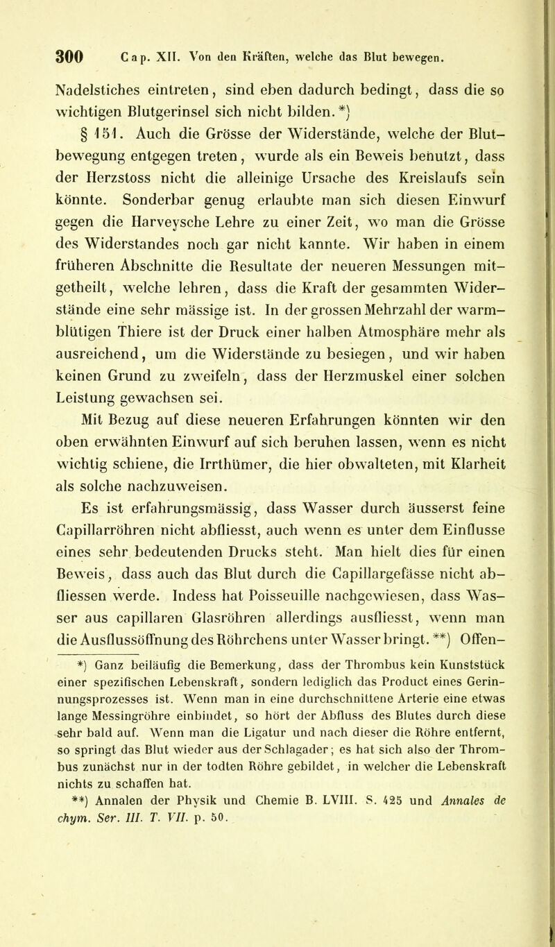 Nadelstiches eintreten, sind eben dadurch bedingt, dass die so wichtigen Blutgerinsel sich nicht bilden.*} § 151. Auch die Grösse der Widerstände, welche der Blut- bewegung entgegen treten, wurde als ein Beweis benutzt, dass der Herzstoss nicht die alleinige Ursache des Kreislaufs sein könnte. Sonderbar genug erlaubte man sich diesen Einwurf gegen die Harveysche Lehre zu einer Zeit, wo man die Grösse des Widerstandes noch gar nicht kannte. Wir haben in einem früheren Abschnitte die Besultate der neueren Messungen mit- getheilt, welche lehren, dass die Kraft der gesammten Wider- stände eine sehr mässige ist. In der grossen Mehrzahl der warm- blütigen Thiere ist der Druck einer halben Atmosphäre mehr als ausreichend, um die Widerstände zu besiegen, und wir haben keinen Grund zu zweifeln, dass der Herzmuskel einer solchen Leistung gewachsen sei. Mit Bezug auf diese neueren Erfahrungen könnten wir den oben erwähnten Einwurf auf sich beruhen lassen, wenn es nicht wichtig schiene, die Irrthümer, die hier obwalteten, mit Klarheit als solche nachzuweisen. Es ist erfahrungsmässig, dass Wasser durch äusserst feine Capillarröhren nicht abfliesst, auch wenn es unter dem Einflüsse eines sehr bedeutenden Drucks steht. Man hielt dies für einen Beweis, dass auch das Blut durch die Capillargefässe nicht ab- fliessen werde. Indess hat Poisseuille nachgewiesen, dass Was- ser aus capillaren Glasröhren allerdings ausfliesst, wenn man die Ausflussöffnung des Böhrchens unter Wasser bringt. **) Offen- *) Ganz beiläufig die Bemerkung, dass der Thrombus kein Kunststück einer spezifischen Lebenskraft, sondern lediglich das Product eines Gerin- nungsprozesses ist. Wenn man in eine durchschnittene Arterie eine etwas lange Messingröhre einbindet, so hört der Abfluss des Blutes durch diese sehr bald auf. Wenn man die Ligatur und nach dieser die Röhre entfernt, so springt das Blut wieder aus der Schlagader ; es hat sich also der Throm- bus zunächst nur in der todten Röhre gebildet, in welcher die Lebenskraft nichts zu schaffen hat. **) Annalen der Physik und Chemie B. LVII1. S. 425 und Annales de chym. Ser. III. T. VII. p. 50.