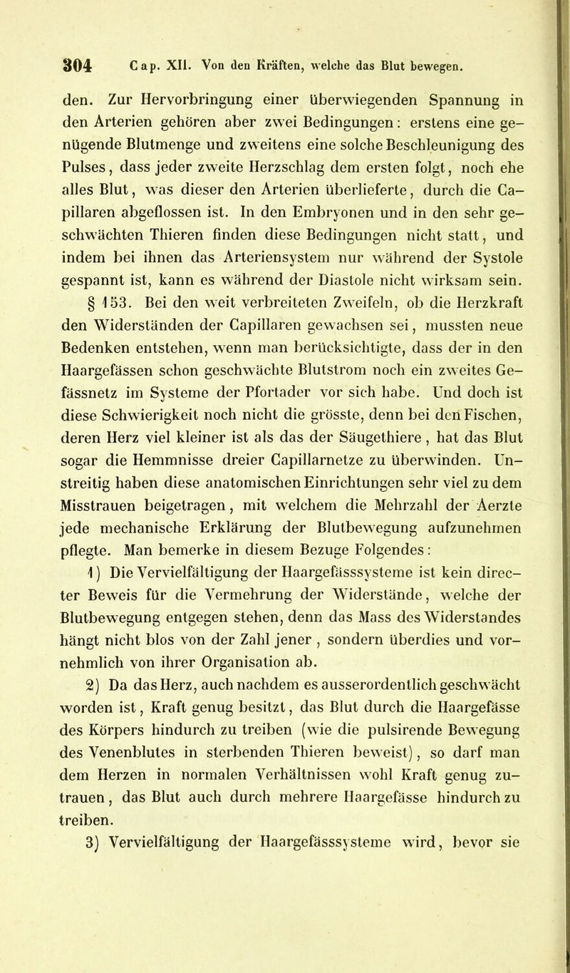 den. Zur Hervorbringung einer überwiegenden Spannung in den Arterien gehören aber zwei Bedingungen: erstens eine ge- nügende Blutmenge und zweitens eine solche Beschleunigung des Pulses, dass jeder zweite Herzschlag dem ersten folgt, noch ehe alles Blut, was dieser den Arterien überlieferte, durch die Ca- pillaren abgeflossen ist. In den Embryonen und in den sehr ge- schwächten Thieren finden diese Bedingungen nicht statt, und indem bei ihnen das Arteriensystem nur während der Systole gespannt ist, kann es während der Diastole nicht wirksam sein. § 153. Bei den weit verbreiteten Zweifeln, ob die Herzkraft den Widerständen der Capillaren gewachsen sei, mussten neue Bedenken entstehen, wenn man berücksichtigte, dass der in den Haargefässen schon geschwächte Blutstrom noch ein zweites Ge- fässnetz im Systeme der Pfortader vor sich habe. Und doch ist diese Schwierigkeit noch nicht die grösste, denn bei den Fischen, deren Herz viel kleiner ist als das der Säugethiere, hat das Blut sogar die Hemmnisse dreier Capillarnetze zu überwinden. Un- streitig haben diese anatomischen Einrichtungen sehr viel zu dem Misstrauen beigetragen, mit welchem die Mehrzahl der Aerzte jede mechanische Erklärung der Blutbewegung aufzunehmen pflegte. Man bemerke in diesem Bezüge Folgendes: 1) Die Vervielfältigung der Haargefässsysteme ist kein direc- ter Beweis für die Vermehrung der Widerstände, welche der Blutbewegung entgegen stehen, denn das Mass des Widerstandes hängt nicht blos von der Zahl jener , sondern überdies und vor- nehmlich von ihrer Organisation ab. 2) Da das Herz, auch nachdem es ausserordentlich geschwächt worden ist, Kraft genug besitzt, das Blut durch die Haargefässe des Körpers hindurch zu treiben (wie die pulsirende Bewegung des Venenblutes in sterbenden Thieren beweist), so darf man dem Herzen in normalen Verhältnissen wohl Kraft genug Zu- trauen, das Blut auch durch mehrere Haargefässe hindurch zu treiben. 3) Vervielfältigung der Haargefässsysteme wird, bevor sie