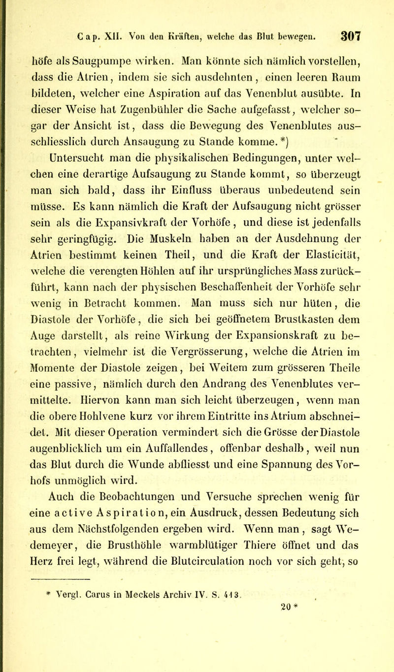 höfe als Säugpumpe wirken. Man konnte sich nämlich vorstellen, dass die Atrien, indem sie sich ausdehnten, einen leeren Raum bildeten, welcher eine Aspiration auf das Venenblut ausübte. In dieser Weise hat Zugenbühler die Sache aufgefasst, welcher so- gar der Ansicht ist, dass die Bewegung des Venenblutes aus- schliesslich durch Ansaugung zu Stande komme. *) Untersucht man die physikalischen Bedingungen, unter wel- chen eine derartige Aufsaugung zu Stande kommt, so überzeugt man sich bald, dass ihr Einfluss überaus unbedeutend sein müsse. Es kann nämlich die Kraft der Aufsaugung nicht grösser sein als die Expansivkraft der Vorhöfe , und diese ist jedenfalls sehr geringfügig. Die Muskeln haben an der Ausdehnung der Atrien bestimmt keinen Theil, und die Kraft der Elasticitat, welche die verengten Höhlen auf ihr ursprüngliches Mass zurück- führt, kann nach der physischen Beschaffenheit der Vorhöfe sehr wenig in Betracht kommen. Man muss sich nur hüten , die Diastole der Vorhöfe, die sich bei geöffnetem Brustkasten dem Auge darstellt, als reine Wirkung der Expansionskraft zu be- trachten , vielmehr ist die Vergrösserung, welche die Atrien im Momente der Diastole zeigen, bei Weitem zum grösseren Theile eine passive, nämlich durch den Andrang des Venenblutes ver- mittelte. Hiervon kann man sich leicht überzeugen, wenn man die obere Hohlvene kurz vor ihrem Eintritte ins Atrium abschnei- det. Mit dieser Operation vermindert sich die Grösse der Diastole augenblicklich um ein Auffallendes , offenbar deshalb , weil nun das Blut durch die Wunde abfliesst und eine Spannung des Vor- hofs unmöglich wird. Auch die Beobachtungen und Versuche sprechen wenig für eine active Aspiration, ein Ausdruck, dessen Bedeutung sich aus dem Nächstfolgenden ergeben wird. Wenn man , sagt We- demeyer, die Brusthöhle warmblütiger Thiere öffnet und das Herz frei legt, während die Blutcirculation noch vor sich geht, so * Vergl. Carus in Meckels Archiv IV. S. 4-13, 20*