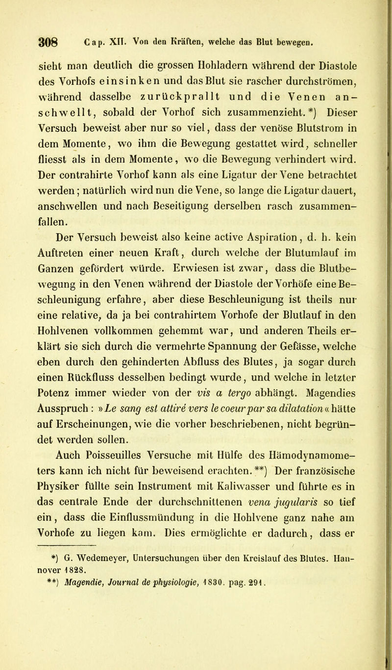 sieht man deutlich die grossen Hohladern während der Diastole des Vorhofs einsinken und das Blut sie rascher durchströmen, während dasselbe zurückprallt und die Venen an- schwellt, sobald der Vorhof sich zusammenzieht. *) Dieser Versuch beweist aber nur so viel, dass der venöse Blutstrom in dem Momente, wo ihm die Bewegung gestattet wird, schneller fliesst als in dem Momente, wo die Bewegung verhindert wird. Der contrahirte Vorhof kann als eine Ligatur der Vene betrachtet werden; natürlich wird nun die Vene, so lange die Ligatur dauert, anschwellen und nach Beseitigung derselben rasch zusammen- fallen. Der Versuch beweist also keine active Aspiration, d. h. kein Auftreten einer neuen Kraft, durch welche der Blutumlauf im Ganzen gefördert würde. Erwiesen ist zwar, dass die Blutbe- wegung in den Venen während der Diastole der Vorhöfe eine Be- schleunigung erfahre, aber diese Beschleunigung ist theils nur eine relative, da ja bei contrahirtem Vorhofe der Blutlauf in den Hohlvenen vollkommen gehemmt war, und anderen Theils er- klärt sie sich durch die vermehrte Spannung der Gefässe, welche eben durch den gehinderten Abfluss des Blutes, ja sogar durch einen Rückfluss desselben bedingt wurde, und welche in letzter Potenz immer wieder von der vis a tergo abhängt. Magendies Ausspruch : »Le sang est attire vers lecoeurpar sa dilatation« hätte auf Erscheinungen, wie die vorher beschriebenen, nicht begrün- det werden sollen. Auch Poisseuilles Versuche mit Hülfe des Hämodynamome- ters kann ich nicht für beweisend erachten.**) Der französische Physiker füllte sein Instrument mit Kaliwasser und führte es in das centrale Ende der durchschnittenen vena jugularis so tief ein, dass die Einflussmündung in die Hohlvene ganz nahe am Vorhofe zu liegen kam. Dies ermöglichte er dadurch, dass er / *) G. Wedemeyer, Untersuchungen über den Kreislauf des Blutes. Han- nover 1828. **) Magendie, Journal de Physiologie, 1830. pag. 291.