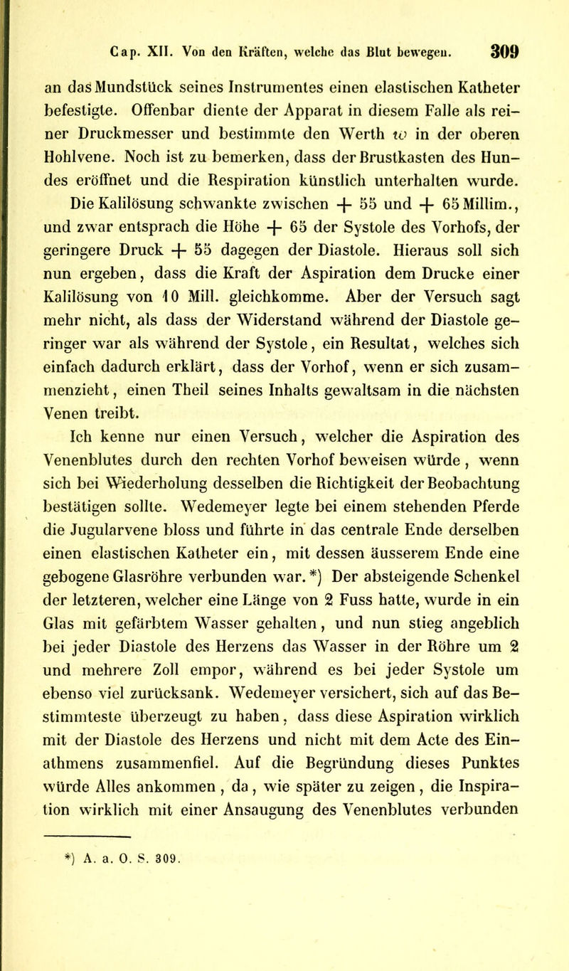 an das Mundstück seines Instrumentes einen elastischen Katheter befestigte. Offenbar diente der Apparat in diesem Falle als rei- ner Druckmesser und bestimmte den Werth w in der oberen Hohlvene. Noch ist zu bemerken, dass der Brustkasten des Hun- des eröffnet und die Respiration künstlich unterhalten wurde. Die Kalilösung schwankte zwischen + 55 und -f- 65Millim., und zwar entsprach die Höhe + 65 der Systole des Vorhofs, der geringere Druck + 55 dagegen der Diastole. Hieraus soll sich nun ergeben, dass die Kraft der Aspiration dem Drucke einer Kalilösung von 10 Mill. gleichkomme. Aber der Versuch sagt mehr nicht, als dass der Widerstand während der Diastole ge- ringer war als während der Systole, ein Resultat, welches sich einfach dadurch erklärt, dass der Vorhof, wenn er sich zusam- menzieht , einen Theil seines Inhalts gewaltsam in die nächsten Venen treibt. Ich kenne nur einen Versuch, welcher die Aspiration des Venenblutes durch den rechten Vorhof beweisen würde , wenn sich bei Wiederholung desselben die Richtigkeit der Beobachtung bestätigen sollte. Wedemeyer legte bei einem stehenden Pferde die Jugularvene bloss und führte in das centrale Ende derselben einen elastischen Katheter ein, mit dessen äusserem Ende eine gebogene Glasröhre verbunden war. *) Der absteigende Schenkel der letzteren, welcher eine Länge von 2 Fuss hatte, wurde in ein Glas mit gefärbtem Wasser gehalten, und nun stieg angeblich bei jeder Diastole des Herzens das Wasser in der Röhre um 2 und mehrere Zoll empor, während es bei jeder Systole um ebenso viel zurücksank. Wedemever versichert, sich auf das Be- stimmteste überzeugt zu haben, dass diese Aspiration wirklich mit der Diastole des Herzens und nicht mit dem Acte des Ein- athmens zusammenfiel. Auf die Begründung dieses Punktes würde Alles ankommen , da, wie später zu zeigen, die Inspira- tion wirklich mit einer Ansaugung des Venenblutes verbunden