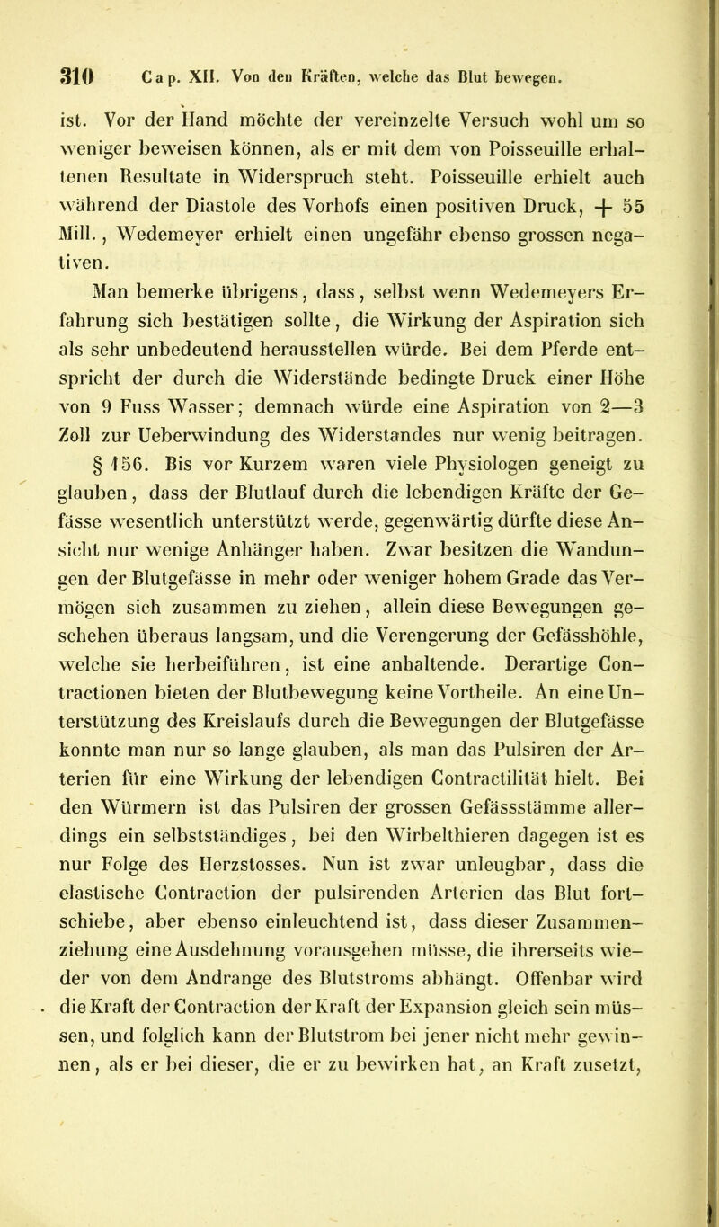 ist. Vor der Hand möchte der vereinzelte Versuch wohl um so weniger beweisen können, als er mit dem von Poisseuille erhal- tenen Resultate in Widerspruch steht. Poisseuille erhielt auch während der Diastole des Vorhofs einen positiven Druck, + 55 Mill., Wedemeyer erhielt einen ungefähr ebenso grossen nega- tiven. Man bemerke übrigens, dass, selbst wenn Wedemeyers Er- fahrung sich bestätigen sollte, die Wirkung der Aspiration sich als sehr unbedeutend heraussteilen würde. Bei dem Pferde ent- spricht der durch die Widerstände bedingte Druck einer Höhe von 9 Fuss Wasser; demnach würde eine Aspiration von 2—3 Zoll zur Ueberwindung des Widerstandes nur wenig beitragen. § f56. Bis vor Kurzem waren viele Physiologen geneigt zu glauben , dass der Blutlauf durch die lebendigen Kräfte der Ge- fässe wesentlich unterstützt werde, gegenwärtig dürfte diese An- sicht nur wenige Anhänger haben. Zwar besitzen die Wandun- gen der Blutgefässe in mehr oder weniger hohem Grade das Ver- mögen sich zusammen zu ziehen, allein diese Bewegungen ge- schehen überaus langsam, und die Verengerung der Gefässhöhle, welche sie herbeiführen, ist eine anhaltende. Derartige Con- tractionen bieten der Blutbewegung keine Yortheile. An eine Un- terstützung des Kreislaufs durch die Bewegungen der Blutgefässe konnte man nur so lange glauben, als man das Pulsiren der Ar- terien für eine Wirkung der lebendigen Contractilität hielt. Bei den Würmern ist das Pulsiren der grossen Gefässstämme aller- dings ein selbstständiges, bei den Wirbelthieren dagegen ist es nur Folge des Herzstosses. Nun ist zwar unleugbar, dass die elastische Gontraction der pulsirenden Arterien das Blut fort- schiebe, aber ebenso einleuchtend ist, dass dieser Zusammen- ziehung eine Ausdehnung vorausgehen müsse, die ihrerseits wie- der von dem Andrange des Blutstroms abhängt. Offenbar wird . die Kraft der Gontraction der Kraft der Expansion gleich sein müs- sen, und folglich kann der Blutstrom bei jener nicht mehr gewin- nen , als er bei dieser, die er zu bewirken hat, an Kraft zusetzt,