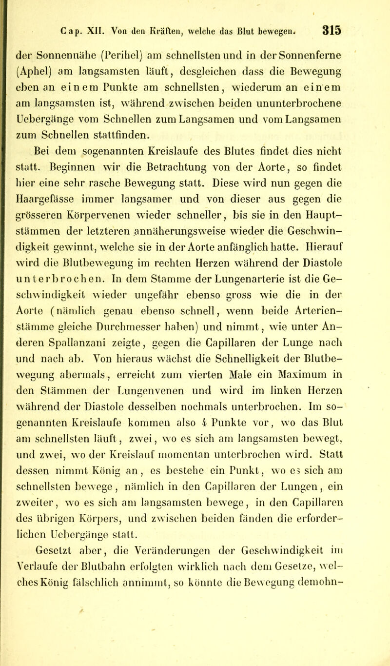 der Sonnennähe (Perihel) am schnellsten und in der Sonnenferne (Aphel) am langsamsten lauft, desgleichen dass die Bewegung eben an einem Punkte am schnellsten, wiederum an einem am langsamsten ist, während zwischen beiden ununterbrochene Ucbergänge vom Schnellen zum Langsamen und vom Langsamen zum Schnellen stattfinden. Bei dem sogenannten Kreisläufe des Blutes findet dies nicht statt. Beginnen wir die Betrachtung von der Aorte, so findet hier eine sehr rasche Bewegung statt. Diese wird nun gegen die Ilaargefässe immer langsamer und von dieser aus gegen die grösseren Körpervenen wieder schneller, bis sie in den Haupt- stämmen der letzteren annäherungsweise wieder die Geschwin- digkeit gewinnt, welche sie in der Aorte anfänglich hatte. Hierauf wird die Blutbewegung im rechten Herzen während der Diastole unterbrochen. In dem Stamme der Lungenarterie ist die Ge- schwindigkeit wieder ungefähr ebenso gross wie die in der Aorte (nämlich genau ebenso schnell, wenn beide Arterien- stämme gleiche Durchmesser haben) und nimmt, wie unter An- deren Spallanzani zeigte, gegen die Capillaren der Lunge nach und nach ab. Von hieraus wächst die Schnelligkeit der Blutbe- wegung abermals, erreicht zum vierten Male ein Maximum in den Stämmen der Lungenvenen und wird im linken Herzen während der Diastole desselben nochmals unterbrochen. Im so- genannten Kreisläufe kommen also 4 Punkte vor, wo das Blut am schnellsten läuft, zwei, wo es sich am langsamsten bewegt, und zwei, wo der Kreislauf momentan unterbrochen wird. Statt dessen nimmt König an, es bestehe ein Punkt, wo e? sich am schnellsten bewege, nämlich in den Capillaren der Lungen, ein zweiter, wo es sich am langsamsten bewege, in den Capillaren des übrigen Körpers, und zwischen beiden fänden die erforder- lichen Uebergänge stalt. Gesetzt aber, die Veränderungen der Geschwindigkeit im Verlaufe der Blutbahn erfolgten wirklich nach dem Gesetze, wel- ches König fälschlich annimmt, so könnte die Bewegung demohn-